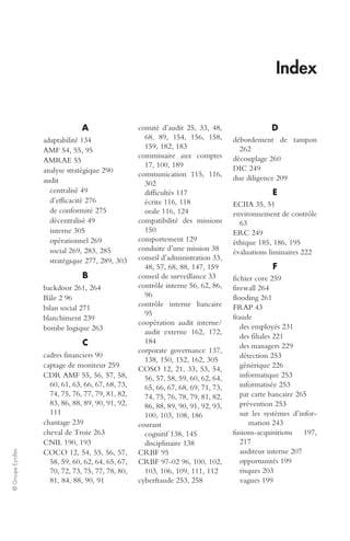© Groupe Eyrolles 
Index 
A 
adaptabilité 134 
AMF 54, 55, 95 
AMRAE 55 
analyse stratégique 290 
audit 
centralisé 49 
d’efficacité 276 
de conformité 275 
décentralisé 49 
interne 305 
opérationnel 269 
social 269, 283, 285 
stratégique 277, 289, 303 
B 
backdoor 261, 264 
Bâle 2 96 
bilan social 271 
blanchiment 239 
bombe logique 263 
C 
cadres financiers 90 
captage de moniteur 259 
CDR AMF 55, 56, 57, 58, 
60, 61, 63, 66, 67, 68, 73, 
74, 75, 76, 77, 79, 81, 82, 
83, 86, 88, 89, 90, 91, 92, 
111 
chantage 239 
cheval de Troie 263 
CNIL 190, 193 
COCO 12, 54, 55, 56, 57, 
58, 59, 60, 62, 64, 65, 67, 
70, 72, 73, 75, 77, 78, 80, 
81, 84, 88, 90, 91 
comité d’audit 25, 33, 48, 
68, 89, 154, 156, 158, 
159, 182, 183 
commissaire aux comptes 
17, 100, 189 
communication 115, 116, 
302 
difficultés 117 
écrite 116, 118 
orale 116, 124 
compatibilité des missions 
150 
comportement 129 
conduite d’une mission 38 
conseil d’administration 33, 
48, 57, 68, 88, 147, 159 
conseil de surveillance 33 
contrôle interne 56, 62, 86, 
96 
contrôle interne bancaire 
95 
coopération audit interne/ 
audit externe 162, 172, 
184 
corporate governance 137, 
138, 150, 152, 162, 305 
COSO 12, 21, 33, 53, 54, 
56, 57, 58, 59, 60, 62, 64, 
65, 66, 67, 68, 69, 71, 73, 
74, 75, 76, 78, 79, 81, 82, 
86, 88, 89, 90, 91, 92, 93, 
100, 103, 108, 186 
courant 
cognitif 138, 145 
disciplinaire 138 
CRBF 95 
CRBF 97-02 96, 100, 102, 
103, 106, 109, 111, 112 
cyberfraude 253, 258 
D 
débordement de tampon 
262 
découplage 260 
DIC 249 
due diligence 209 
E 
ECIIA 35, 51 
environnement de contrôle 
63 
ERC 249 
éthique 185, 186, 195 
évaluations liminaires 222 
F 
fichier core 259 
firewall 264 
flooding 261 
FRAP 43 
fraude 
des employés 231 
des filiales 221 
des managers 229 
détection 253 
générique 226 
informatique 253 
informatisée 253 
par carte bancaire 265 
prévention 253 
sur les systèmes d’infor-mation 
243 
fusions-acquisitions 197, 
217 
auditeur interne 207 
opportunités 199 
risques 203 
vagues 199 
 