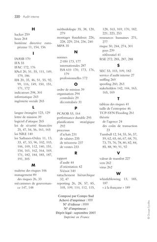 320 Audit interne 
© Groupe Eyrolles 
H 
hacker 259 
hoax 264 
huitième directive euro-péenne 
11, 154, 156 
I 
IAASB 170 
IFA 55 
IFAC 172, 176 
IfAcI 20, 51, 55, 111, 149, 
179, 186 
IIA 20, 35, 46, 51, 55, 92, 
99, 116, 149, 150, 151, 
171, 172 
indicateurs 298, 301 
informatique 243 
ingénierie sociale 265 
L 
langue étrangère 123, 129 
lettre de mission 39 
logiciel d’attaque 265 
loi de sécurité financière 
25, 47, 54, 56, 161, 165 
loi NRE 140 
loi Sarbanes-Oxley 11, 13, 
33, 47, 53, 96, 102, 103, 
106, 109, 112, 140, 151, 
154, 161, 162, 164, 169, 
171, 182, 184, 185, 187, 
191, 305 
M 
maîtrise des risques 106 
management 89 
des risques 26, 33 
mécanismes de gouvernan-ce 
147, 148 
méthodologie 35, 38, 120, 
279 
montages frauduleux 226, 
228, 229, 234, 236, 240 
MPA 35 
N 
normes 
2 050 173, 177 
internationales 287 
ISA 610 170, 173, 176, 
179 
professionnelles 172 
O 
ordre de mission 39 
organisation 294 
centralisée 29 
décentralisée 31 
P 
PCAOB 53, 164 
performance durable 295 
planification stratégique 
292 
processus 
d’achats 231 
de salaires 235 
de trésorerie 237 
de ventes 233 
R 
rapport 
d’audit 44 
d’orientation 42 
Viénot 140 
rattachement hiérarchique 
32, 47 
reporting 26, 28, 57, 85, 
105, 109, 110, 112, 115, 
128, 163, 169, 170, 182, 
221, 223, 253 
ressources humaines 271, 
277 
risque 50, 244, 274, 301 
pays 239 
référentiel 41 
RSE 272, 285, 287, 288 
S 
SEC 53, 103, 109, 182 
service d’audit interne 27 
sniffing 260 
spoofing 260, 263 
stakeholders 142, 144, 163, 
165, 169 
T 
tableau des risques 41 
taille de l’entreprise 46 
TCP-SYN Flooding 261 
théorie 
de l’agence 24 
des coûts de transaction 
23 
Turnbull 12, 54, 55, 56, 57, 
59, 62, 65, 66, 67, 68, 70, 
73, 75, 76, 78, 80, 82, 84, 
85, 88, 90, 91, 92 
V 
valeur de transfert 227 
vers 262 
virus 262 
W 
whistleblowing 13, 185, 
187 
« à la française » 189 
Composé par Compo Sud 
Achevé d’imprimer : ???? 
N° d’éditeur : ????? 
N° d’imprimeur : 
Dépôt légal : septembre 2007 
Imprimé en France 

