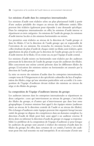 36 L’organisation et la conduite de l’audit interne en environnement international 
© Groupe Eyrolles 
Les missions d’audit dans les entreprises internationales 
Les missions d’audit sont réalisées selon un plan pluriannuel établi à partir 
d’une analyse préalable des risques au niveau des différentes entités. Elles 
peuvent être réalisées également pour répondre à une demande spécifique. 
Dans les entreprises internationales en effet, les missions d’audit interne se 
répartissent en trois catégories : les missions de l’audit du groupe, les missions 
d’audit interne locales et des missions horizontales ou mixtes. 
Les premières sont réalisées au niveau de la direction de l’audit groupe et 
dans les filiales. C’est la direction de l’audit groupe qui est responsable de 
l’exécution de ces missions. En revanche, les missions locales, c’est-à-dire 
celles résultant du plan d’audit de chaque entité ou filiale, sont réalisées, après 
approbation du plan d’audit, par la direction de l’audit groupe, par le service 
d’audit interne de la filiale, s’il en existe un, ou par l’équipe d’audit central. 
Les missions d’audit mixtes ou horizontales sont réalisées par des auditeurs 
provenant de la direction de l’audit du groupe et par des auditeurs des filiales. 
Elles concernent une même activité présente dans les différentes filiales du 
groupe. L’exécution des missions mixtes ou horizontales est assumée par la 
direction de l’audit groupe. 
La mise en oeuvre des missions d’audits dans les entreprises internationales, 
compte tenu de l’éloignement et des spécificités culturelles du lieu d’implan-tation 
des filiales, exige qu’une attention particulière soit accordée à la com-position 
de l’équipe d’auditeurs devant réaliser des missions au niveau du 
siège et des filiales du groupe. 
La composition de l’équipe d’auditeurs interne du groupe 
Les auditeurs internes dans les entreprises internationales se répartissent en 
deux catégories : ceux qui interviennent au niveau du groupe, c’est-à-dire 
des filiales du groupe, et d’autres qui n’interviennent que dans leur zone 
géographique. Certaines missions font appel à des équipes mixtes (auditeurs 
situés au niveau de la direction centrale de l’audit et au niveau des filiales). 
Des échanges d’auditeurs entre équipes peuvent être organisés lorsqu’aucune 
entité du groupe ne dispose des compétences dans un domaine complexe. La 
direction d’audit de filiale peut faire aussi appel à un auditeur externe. Il 
devra alors en informer la direction d’audit du groupe et engage sa responsa-bilité. 
Le problème de la composition de l‘équipe d’auditeurs se pose lorsque 
les auditeurs du groupe sont amenés à réaliser des missions d’audit dans les 
filiales du groupe. En effet, dans certaines de ces entités, l’arrivée des audi-teurs 
peut être mal ressentie ou mal interprétée. Il est nécessaire d’avoir une 
 