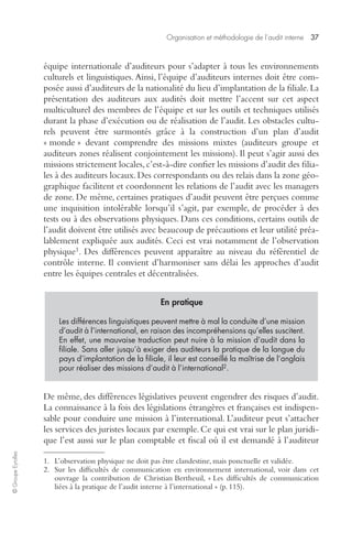 Organisation et méthodologie de l’audit interne 37 
© Groupe Eyrolles 
équipe internationale d’auditeurs pour s’adapter à tous les environnements 
culturels et linguistiques. Ainsi, l’équipe d’auditeurs internes doit être com-posée 
aussi d’auditeurs de la nationalité du lieu d’implantation de la filiale. La 
présentation des auditeurs aux audités doit mettre l’accent sur cet aspect 
multiculturel des membres de l’équipe et sur les outils et techniques utilisés 
durant la phase d’exécution ou de réalisation de l’audit. Les obstacles cultu-rels 
peuvent être surmontés grâce à la construction d’un plan d’audit 
« monde » devant comprendre des missions mixtes (auditeurs groupe et 
auditeurs zones réalisent conjointement les missions). Il peut s’agir aussi des 
missions strictement locales, c’est-à-dire confier les missions d’audit des filia-les 
à des auditeurs locaux. Des correspondants ou des relais dans la zone géo-graphique 
facilitent et coordonnent les relations de l’audit avec les managers 
de zone. De même, certaines pratiques d’audit peuvent être perçues comme 
une inquisition intolérable lorsqu’il s’agit, par exemple, de procéder à des 
tests ou à des observations physiques. Dans ces conditions, certains outils de 
l’audit doivent être utilisés avec beaucoup de précautions et leur utilité préa-lablement 
expliquée aux audités. Ceci est vrai notamment de l’observation 
physique1. Des différences peuvent apparaître au niveau du référentiel de 
contrôle interne. Il convient d’harmoniser sans délai les approches d’audit 
entre les équipes centrales et décentralisées.2 
En pratique 
Les différences linguistiques peuvent mettre à mal la conduite d’une mission 
d’audit à l’international, en raison des incompréhensions qu’elles suscitent. 
En effet, une mauvaise traduction peut nuire à la mission d’audit dans la 
filiale. Sans aller jusqu’à exiger des auditeurs la pratique de la langue du 
pays d’implantation de la filiale, il leur est conseillé la maîtrise de l’anglais 
pour réaliser des missions d’audit à l’international2. 
De même, des différences législatives peuvent engendrer des risques d’audit. 
La connaissance à la fois des législations étrangères et françaises est indispen-sable 
pour conduire une mission à l’international. L’auditeur peut s’attacher 
les services des juristes locaux par exemple. Ce qui est vrai sur le plan juridi-que 
l’est aussi sur le plan comptable et fiscal où il est demandé à l’auditeur 
1. L’observation physique ne doit pas être clandestine, mais ponctuelle et validée. 
2. Sur les difficultés de communication en environnement international, voir dans cet 
ouvrage la contribution de Christian Bertheuil, « Les difficultés de communication 
liées à la pratique de l’audit interne à l’international » (p. 115). 
 