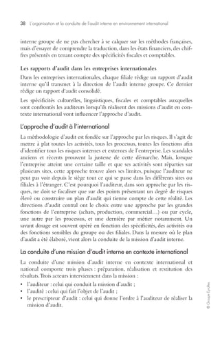 38 L’organisation et la conduite de l’audit interne en environnement international 
© Groupe Eyrolles 
interne groupe de ne pas chercher à se calquer sur les méthodes françaises, 
mais d’essayer de comprendre la traduction, dans les états financiers, des chif-fres 
présentés en tenant compte des spécificités fiscales et comptables. 
Les rapports d’audit dans les entreprises internationales 
Dans les entreprises internationales, chaque filiale rédige un rapport d’audit 
interne qu’il transmet à la direction de l’audit interne groupe. Ce dernier 
rédige un rapport d‘audit consolidé. 
Les spécificités culturelles, linguistiques, fiscales et comptables auxquelles 
sont confrontés les auditeurs lorsqu’ils réalisent des missions d’audit en con-texte 
international vont influencer l’approche d’audit. 
L’approche d’audit à l’international 
La méthodologie d’audit est fondée sur l’approche par les risques. Il s’agit de 
mettre à plat toutes les activités, tous les processus, toutes les fonctions afin 
d’identifier tous les risques internes et externes de l’entreprise. Les scandales 
anciens et récents prouvent la justesse de cette démarche. Mais, lorsque 
l’entreprise atteint une certaine taille et que ses activités sont réparties sur 
plusieurs sites, cette approche trouve alors ses limites, puisque l’auditeur ne 
peut pas voir depuis le siège tout ce qui se passe dans les différents sites ou 
filiales à l’étranger. C’est pourquoi l’auditeur, dans son approche par les ris-ques, 
ne doit se focaliser que sur des points présentant un degré de risques 
élevé ou construire un plan d’audit qui tienne compte de cette réalité. Les 
directions d’audit central ont le choix entre une approche par les grandes 
fonctions de l’entreprise (achats, production, commercial…) ou par cycle, 
une autre par les processus, et une dernière par métier notamment. Un 
savant dosage est souvent opéré en fonction des spécificités, des activités ou 
des fonctions sensibles du groupe ou des filiales. Dans la mesure où le plan 
d’audit a été élaboré, vient alors la conduite de la mission d’audit interne. 
La conduite d’une mission d’audit interne en contexte international 
La conduite d’une mission d’audit interne en contexte international et 
national comporte trois phases : préparation, réalisation et restitution des 
résultats. Trois acteurs interviennent dans la mission : 
• l’auditeur : celui qui conduit la mission d’audit ; 
• l’audité : celui qui fait l’objet de l’audit ; 
• le prescripteur d’audit : celui qui donne l’ordre à l’auditeur de réaliser la 
mission d’audit. 
 