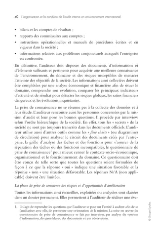40 L’organisation et la conduite de l’audit interne en environnement international 
© Groupe Eyrolles 
• bilans et les comptes de résultats ; 
• rapports des commissaires aux comptes ; 
• instructions opérationnelles et manuels de procédures écrites et en 
vigueur dans la société ; 
• informations relatives aux problèmes conjoncturels auxquels l’entreprise 
est confrontée. 
En définitive, l’auditeur doit disposer des documents, d’informations et 
d’éléments suffisants et pertinents pour acquérir une meilleure connaissance 
de l’environnement, du domaine et des risques susceptibles de menacer 
l’atteinte des objectifs de la société. Les informations ainsi collectées doivent 
être complétées par une analyse économique et financière afin de situer le 
domaine, comprendre son évolution, comparer les principaux indicateurs 
d’activité et de résultat pour détecter les risques globaux, les ratios financiers 
dangereux et les évolutions inquiétantes. 
La prise de connaissance ne se résume pas à la collecte des données et à 
leur étude. L’auditeur rencontre aussi les personnes concernées par la mis-sion 
d’audit et leur pose les bonnes questions. Il procède par interview 
selon l’ordre hiérarchique de la société. En effet, tous les « secrets » de la 
société ne sont pas toujours transcrits dans les documents officiels. L’audi-teur 
utilise aussi d’autres outils comme les « flow charts » (ou diagrammes 
de circulation) pour analyser le circuit des documents créés par l’entre-prise, 
la grille d’analyse des tâches et des fonctions pour s’assurer de la 
séparation des tâches ou des fonctions incompatibles, le questionnaire de 
prise de connaissance1 pour mieux cerner le contexte socio-économique, 
organisationnel et le fonctionnement du domaine. Ce questionnaire doit 
être conçu de telle sorte que toutes les questions soient formulées de 
façon à ce que la réponse « oui » indique une situation favorable et la 
réponse « non » une situation défavorable. Les réponses N/A (non appli-cable) 
doivent être limitées. 
La phase de prise de conscience des risques et d’opportunités d’amélioration 
Toutes les informations ainsi recueillies, exploitées ou analysées sont classées 
dans un dossier permanent. Elles permettent à l’auditeur de réaliser une éva- 
1. Il s’agit de reprendre les questions que l’auditeur se pose sur l’entité à auditer afin de se 
familiariser avec elle, de permettre une orientation de la mission. La mise en oeuvre du 
questionnaire de prise de connaissance se fait par interview, par analyse du système 
d’information, des procédures, des documents et par observation. 
 