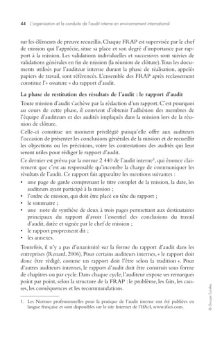 44 L’organisation et la conduite de l’audit interne en environnement international 
© Groupe Eyrolles 
sur les éléments de preuve recueillis. Chaque FRAP est supervisée par le chef 
de mission qui l’apprécie, situe sa place et son degré d’importance par rap-port 
à la mission. Les validations individuelles et successives sont suivies de 
validations générales en fin de mission (la réunion de clôture). Tous les docu-ments 
utilisés par l’auditeur interne durant la phase de réalisation, appelés 
papiers de travail, sont référencés. L’ensemble des FRAP après reclassement 
constitue l’« ossature » du rapport d’audit. 
La phase de restitution des résultats de l’audit : le rapport d’audit 
Toute mission d’audit s’achève par la rédaction d’un rapport. C’est pourquoi 
au cours de cette phase, il convient d’obtenir l’adhésion des membres de 
l’équipe d’auditeurs et des audités impliqués dans la mission lors de la réu-nion 
de clôture. 
Celle-ci constitue un moment privilégié puisqu’elle offre aux auditeurs 
l’occasion de présenter les conclusions générales de la mission et de recueillir 
les objections ou les précisions, voire les contestations des audités qui leur 
seront utiles pour rédiger le rapport d’audit. 
Ce dernier est prévu par la norme 2 440 de l’audit interne1, qui énonce clai-rement 
que c’est au responsable qu’incombe la charge de communiquer les 
résultats de l’audit. Ce rapport fait apparaître les mentions suivantes : 
• une page de garde comprenant le titre complet de la mission, la date, les 
auditeurs ayant participé à la mission ; 
• l’ordre de mission, qui doit être placé en tête du rapport ; 
• le sommaire ; 
• une note de synthèse de deux à trois pages permettant aux destinataires 
principaux du rapport d’avoir l’essentiel des conclusions du travail 
d’audit, datée et signée par le chef de mission ; 
• le rapport proprement dit ; 
• les annexes. 
Toutefois, il n’y a pas d’unanimité sur la forme du rapport d’audit dans les 
entreprises (Renard, 2006). Pour certains auditeurs internes, « le rapport doit 
donc être rédigé, comme un rapport doit l’être selon la tradition ». Pour 
d’autres auditeurs internes, le rapport d’audit doit être construit sous forme 
de chapitres ou par cycle. Dans chaque cycle, l’auditeur expose ses remarques 
point par point, selon la structure de la FRAP : le problème, les faits, les cau-ses, 
les conséquences et les recommandations. 
1. Les Normes professionnelles pour la pratique de l’audit interne ont été publiées en 
langue française et sont disponibles sur le site Internet de l’IfAcI, www.ifaci.com. 
 