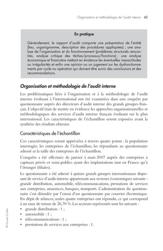 Organisation et méthodologie de l’audit interne 45 
© Groupe Eyrolles 
En pratique 
Généralement, le rapport d’audit comporte une présentation de l’entité 
(lieu, organigramme, description des procédures appliquées) ; une ana-lyse 
de l’organisation et du fonctionnement (problèmes structurels rencon-trés, 
analyse critique des tâches/processus/fonctions) ; une analyse 
économique et financière mettant en évidence les éventuelles inexactitudes 
ou irrégularités et enfin une opinion ou un jugement sur les dysfonctionne-ments 
par cycle ou opération qui doivent être suivis des conclusions et des 
recommandations. 
Organisation et méthodologie de l’audit interne 
Les problématiques liées à l’organisation et à la méthodologie de l’audit 
interne évoluant à l’international ont été examinées dans une enquête par 
questionnaire auprès des directeurs d’audit interne des grands groupes fran-çais. 
L’objectif était de mettre en évidence les approches organisationnelles et 
méthodologiques des services d’audit interne français évoluant sur le plan 
international. Les caractéristiques de l’échantillon seront exposées avant la 
synthèse des résultats obtenus. 
Caractéristiques de l’échantillon 
Ces caractéristiques seront appréciées à travers quatre points : la population 
interrogée, les entreprises de l’échantillon, les répondants au questionnaire 
adressé et la taille des entreprises de l’échantillon. 
L’enquête a été effectuée de janvier à mars 2007 auprès des entreprises à 
capitaux privés et semi-publics ayant des implantations tant en France qu’à 
l’étranger (filiales). 
Le questionnaire a été adressé à quinze grands groupes internationaux dispo-sant 
de service d’audit interne appartenant aux secteurs économiques suivants : 
grande distribution, automobile, télécommunications, prestations de services 
aux entreprises, assurances, banques, transports. L’administration du question-naire 
s’est déroulée par l’envoi d’un questionnaire par courrier électronique. 
En dépit de relances, seules quatre entreprises ont répondu, ce qui correspond 
à un taux de retour de 26,70 %. Les secteurs représentés sont les suivants : 
• grande distribution : 1 ; 
• automobile : 1 ; 
• télécommunications : 1 ; 
• prestations de services aux entreprises : 1. 
 