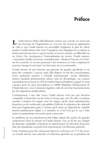 © Groupe Eyrolles 
Préface 
’audit interne, défini officiellement comme une activité, est avant tout 
une fonction de l’organisation et c’est avec des ressources appropriées 
L 
de celle-ci que l’audit interne est susceptible d’apporter le plus de valeur 
ajoutée. L’audit interne doit vivre l’entreprise, être imprégné de sa culture, se 
sentir concerné par tout ce qui la touche, ses succès comme ses difficultés ou 
ses échecs. En conséquence, l’externalisation du service d’audit interne, 
« association insolite de termes contradictoires » diraient d’aucuns, est à ban-nir. 
En revanche, le recours ponctuel à des ressources et à des compétences 
externes, lorsque la nécessité s’en fait sentir, est à recommander. 
L’audit interne est une fonction qui présente de grandes spécificités et ne 
peut être comparée à aucune autre. Elle dispose en fait des caractéristiques 
d’une profession normée à l’échelle internationale : même définition, 
mêmes standards professionnels, même code de déontologie ; un examen 
mondialement reconnu, le CIA (Certified Internal Auditor), auquel est venu 
s’ajouter pour les pays francophones le DPAI (Diplôme Professionnel de 
l’Audit Interne) ; une évaluation régulière enfin de son bon fonctionnement 
par des organismes indépendants. 
Contrairement à une idée reçue, l’audit interne n’est pas une fonction 
comptable et financière ou du moins n’est pas que cela. En effet, sa mission 
consiste à analyser les risques, tous les risques, qu’ils soient opérationnels, 
financiers ou de conformité, susceptibles d’affecter la réalisation des objectifs 
fixés par l’organisation, puis à s’assurer qu’il existe un dispositif de contrôle 
interne parfaitement adapté à sa situation et, si tel n’est pas le cas, à faire 
toutes les propositions nécessaires pour y pourvoir. 
Le problème de son rattachement fait l’objet, depuis des années, de grandes 
controverses. Dans la mesure où l’audit interne s’est, au fil des ans, éloigné 
du domaine comptable et financier, le rattachement à la direction financière 
doit être abandonné au profit d’un rattachement à la Direction générale. 
Cette évolution peut être clairement observée en France, où 77 % des servi-ces 
d’audit interne sont rattachés à la direction générale ou au président du 
 
