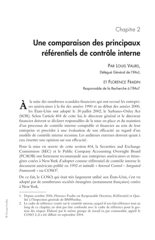 © Groupe Eyrolles 
Chapitre 2 
Une comparaison des principaux 
référentiels de contrôle interne 
PAR LOUIS VAURS, 
Délégué Général de l’IfAcI, 
ET FLORENCE FRADIN 
Responsable de la Recherche à l’IfAcI1 
la suite des nombreux scandales financiers qui ont secoué les entrepri-ses 
américaines à la fin des années 1990 et au début des années 2000, 
les États-Unis ont adopté le 30 juillet 2002, le Sarbanes-Oxley Act 
À 
(SOX). Selon l’article 404 de cette loi, le directeur général et le directeur 
financier doivent se déclarer responsables de la mise en place et du maintien 
d’un processus de contrôle interne comptable et financier au sein de leur 
entreprise et procéder à une évaluation de son efficacité au regard d’un 
modèle de contrôle interne reconnu. Les auditeurs externes doivent quant à 
eux émettre une opinion sur son efficacité. 
Pour la mise en oeuvre de cette section 404, la Securities and Exchange 
Commission (SEC) et le Public Company Accounting Oversight Board 
(PCAOB) ont fortement recommandé aux entreprises américaines et étran-gères 
cotées à New York d’adopter comme référentiel de contrôle interne le 
document américain publié en 1992 et intitulé « Internal Control – Integrated 
Framework » ou COSO2. 
De ce fait, le COSO, qui était très largement utilisé aux États-Unis, s’est vu 
adopté par de nombreuses sociétés étrangères (notamment françaises) cotées 
à New York. 
1. Depuis octobre 2006, Florence Fradin est Responsable Doctrine, Référentiel et Qua-lité 
à l’Inspection générale de BNPParibas. 
2. Le cadre de référence centré sur le contrôle interne, auquel il sera fait référence tout au 
long de ce chapitre, ne doit pas être confondu avec le cadre de référence pour la ges-tion 
des risques. Élaboré par le même groupe de travail et, par commodité, appelé le 
COSO 2, il a été diffusé en septembre 2004. 
 