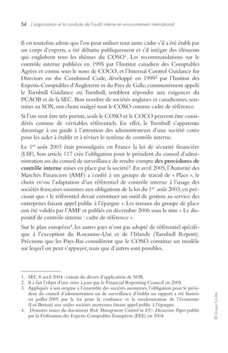 54 L’organisation et la conduite de l’audit interne en environnement international 
© Groupe Eyrolles 
Il est toutefois admis que l’on peut utiliser tout autre cadre s’il a été établi par 
un corps d’experts, a été débattu publiquement et s’il intègre des éléments 
qui englobent tous les thèmes du COSO1. Les recommandations sur le 
contrôle interne publiées en 1995 par l’Institut canadien des Comptables 
Agrées et connu sous le nom de COCO, et l’Internal Control Guidance for 
Directors on the Combined Code, développé en 19992 par l’Institut des 
Experts-Comptables d’Angleterre et du Pays de Galle, communément appelé 
le Turnbull Guidance ou Turnbull, semblent répondre aux exigences du 
PCAOB et de la SEC. Bon nombre de sociétés anglaises et canadiennes, sou-mises 
au SOX, ont choisi malgré tout le COSO comme cadre de référence. 
Si l’on veut être très puriste, seuls le COSO et le COCO peuvent être consi-dérés 
comme de véritables référentiels. En effet, le Turnbull s’apparente 
davantage à un guide à l’attention des administrateurs d’une société cotée 
pour les aider à établir et à réviser le système de contrôle interne. 
Le 1er août 2003 était promulguée en France la loi de sécurité financière 
(LSF). Son article 117 crée l’obligation pour le président du conseil d’admi-nistration 
ou du conseil de surveillance de rendre compte des procédures de 
contrôle interne mises en place par la société3. En avril 2005, l’Autorité des 
Marchés Financiers (AMF) a confié à un groupe de travail de « Place », le 
choix et/ou l’adaptation d’un référentiel de contrôle interne à l’usage des 
sociétés françaises soumises aux obligations de la loi du 1er août 2003, en pré-cisant 
que « le référentiel devait constituer un outil de gestion au service des 
entreprises faisant appel public à l’épargne ». Les travaux du groupe de place 
ont été validés par l’AMF et publiés en décembre 2006 sous le titre « Le dis-positif 
de contrôle interne : cadre de référence ». 
Sur le plan européen4, les autres pays n’ont pas adopté de référentiel spécifi-que 
à l’exception du Royaume-Uni et de l’Irlande (Turnbull Report). 
Précisons que les Pays-Bas considèrent que le COSO constitue un modèle 
sur lequel on peut s’appuyer, mais que d’autres sont possibles. 
1. SEC 8 avril 2004 : extrait du décret d’application de SOX. 
2. Il a fait l’objet d’une mise à jour par le Financial Reporting Council en 2005. 
3. Appliquée à son origine à l’ensemble des sociétés anonymes, l’obligation pour le prési-dent 
du conseil d’administration ou de surveillance d’établir un rapport a été limitée 
en juillet 2005 par la loi pour la confiance et la modernisation de l’économie 
(Loi Breton) aux seules sociétés anonymes faisant appel public à l’épargne. 
4. Données issues du document Risk Management Control in EU- Discussion Paper publié 
par la Fédération des Experts Comptables Européens (FEE) en 2004. 
 