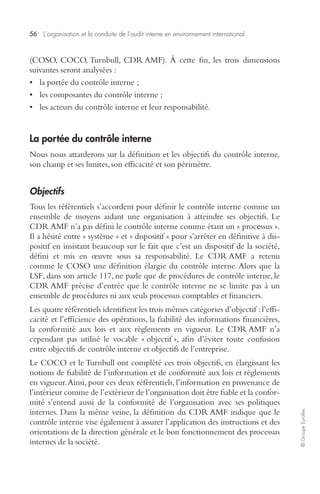 56 L’organisation et la conduite de l’audit interne en environnement international 
© Groupe Eyrolles 
(COSO, COCO, Turnbull, CDR AMF). À cette fin, les trois dimensions 
suivantes seront analysées : 
• la portée du contrôle interne ; 
• les composantes du contrôle interne ; 
• les acteurs du contrôle interne et leur responsabilité. 
La portée du contrôle interne 
Nous nous attarderons sur la définition et les objectifs du contrôle interne, 
son champ et ses limites, son efficacité et son périmètre. 
Objectifs 
Tous les référentiels s’accordent pour définir le contrôle interne comme un 
ensemble de moyens aidant une organisation à atteindre ses objectifs. Le 
CDR AMF n’a pas défini le contrôle interne comme étant un « processus ». 
Il a hésité entre « système » et « dispositif » pour s’arrêter en définitive à dis-positif 
en insistant beaucoup sur le fait que c’est un dispositif de la société, 
défini et mis en oeuvre sous sa responsabilité. Le CDR AMF a retenu 
comme le COSO une définition élargie du contrôle interne. Alors que la 
LSF, dans son article 117, ne parle que de procédures de contrôle interne, le 
CDR AMF précise d’entrée que le contrôle interne ne se limite pas à un 
ensemble de procédures ni aux seuls processus comptables et financiers. 
Les quatre référentiels identifient les trois mêmes catégories d’objectif : l’effi-cacité 
et l’efficience des opérations, la fiabilité des informations financières, 
la conformité aux lois et aux règlements en vigueur. Le CDR AMF n’a 
cependant pas utilisé le vocable « objectif », afin d’éviter toute confusion 
entre objectifs de contrôle interne et objectifs de l’entreprise. 
Le COCO et le Turnbull ont complété ces trois objectifs, en élargissant les 
notions de fiabilité de l’information et de conformité aux lois et règlements 
en vigueur. Ainsi, pour ces deux référentiels, l’information en provenance de 
l’intérieur comme de l’extérieur de l’organisation doit être fiable et la confor-mité 
s’entend aussi de la conformité de l’organisation avec ses politiques 
internes. Dans la même veine, la définition du CDR AMF indique que le 
contrôle interne vise également à assurer l’application des instructions et des 
orientations de la direction générale et le bon fonctionnement des processus 
internes de la société. 
 