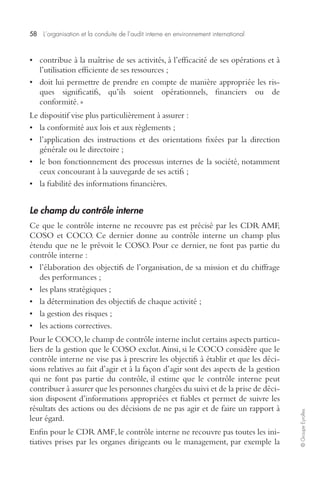 58 L’organisation et la conduite de l’audit interne en environnement international 
© Groupe Eyrolles 
• contribue à la maîtrise de ses activités, à l’efficacité de ses opérations et à 
l’utilisation efficiente de ses ressources ; 
• doit lui permettre de prendre en compte de manière appropriée les ris-ques 
significatifs, qu’ils soient opérationnels, financiers ou de 
conformité. » 
Le dispositif vise plus particulièrement à assurer : 
• la conformité aux lois et aux règlements ; 
• l’application des instructions et des orientations fixées par la direction 
générale ou le directoire ; 
• le bon fonctionnement des processus internes de la société, notamment 
ceux concourant à la sauvegarde de ses actifs ; 
• la fiabilité des informations financières. 
Le champ du contrôle interne 
Ce que le contrôle interne ne recouvre pas est précisé par les CDR AMF, 
COSO et COCO. Ce dernier donne au contrôle interne un champ plus 
étendu que ne le prévoit le COSO. Pour ce dernier, ne font pas partie du 
contrôle interne : 
• l’élaboration des objectifs de l’organisation, de sa mission et du chiffrage 
des performances ; 
• les plans stratégiques ; 
• la détermination des objectifs de chaque activité ; 
• la gestion des risques ; 
• les actions correctives. 
Pour le COCO, le champ de contrôle interne inclut certains aspects particu-liers 
de la gestion que le COSO exclut. Ainsi, si le COCO considère que le 
contrôle interne ne vise pas à prescrire les objectifs à établir et que les déci-sions 
relatives au fait d’agir et à la façon d’agir sont des aspects de la gestion 
qui ne font pas partie du contrôle, il estime que le contrôle interne peut 
contribuer à assurer que les personnes chargées du suivi et de la prise de déci-sion 
disposent d’informations appropriées et fiables et permet de suivre les 
résultats des actions ou des décisions de ne pas agir et de faire un rapport à 
leur égard. 
Enfin pour le CDR AMF, le contrôle interne ne recouvre pas toutes les ini-tiatives 
prises par les organes dirigeants ou le management, par exemple la 
 