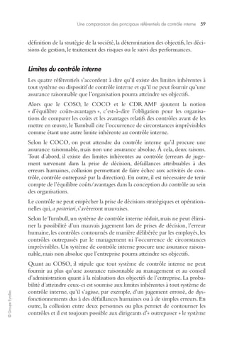 Une comparaison des principaux référentiels de contrôle interne 59 
© Groupe Eyrolles 
définition de la stratégie de la société, la détermination des objectifs, les déci-sions 
de gestion, le traitement des risques ou le suivi des performances. 
Limites du contrôle interne 
Les quatre référentiels s’accordent à dire qu’il existe des limites inhérentes à 
tout système ou dispositif de contrôle interne et qu’il ne peut fournir qu’une 
assurance raisonnable que l’organisation pourra atteindre ses objectifs. 
Alors que le COSO, le COCO et le CDR AMF ajoutent la notion 
« d’équilibre coûts-avantages », c’est-à-dire l’obligation pour les organisa-tions 
de comparer les coûts et les avantages relatifs des contrôles avant de les 
mettre en oeuvre, le Turnbull cite l’occurrence de circonstances imprévisibles 
comme étant une autre limite inhérente au contrôle interne. 
Selon le COCO, on peut attendre du contrôle interne qu’il procure une 
assurance raisonnable, mais non une assurance absolue. À cela, deux raisons. 
Tout d’abord, il existe des limites inhérentes au contrôle (erreurs de juge-ment 
survenant dans la prise de décision, défaillances attribuables à des 
erreurs humaines, collusion permettant de faire échec aux activités de con-trôle, 
contrôle outrepassé par la direction). En outre, il est nécessaire de tenir 
compte de l’équilibre coûts/avantages dans la conception du contrôle au sein 
des organisations. 
Le contrôle ne peut empêcher la prise de décisions stratégiques et opération-nelles 
qui, a posteriori, s’avéreront mauvaises. 
Selon le Turnbull, un système de contrôle interne réduit, mais ne peut élimi-ner 
la possibilité d’un mauvais jugement lors de prises de décision, l’erreur 
humaine, les contrôles contournés de manière délibérée par les employés, les 
contrôles outrepassés par le management ni l’occurrence de circonstances 
imprévisibles. Un système de contrôle interne procure une assurance raison-nable, 
mais non absolue que l’entreprise pourra atteindre ses objectifs. 
Quant au COSO, il stipule que tout système de contrôle interne ne peut 
fournir au plus qu’une assurance raisonnable au management et au conseil 
d’administration quant à la réalisation des objectifs de l’entreprise. La proba-bilité 
d’atteindre ceux-ci est soumise aux limites inhérentes à tout système de 
contrôle interne, qu’il s’agisse, par exemple, d’un jugement erroné, de dys-fonctionnements 
dus à des défaillances humaines ou à de simples erreurs. En 
outre, la collusion entre deux personnes ou plus permet de contourner les 
contrôles et il est toujours possible aux dirigeants d’« outrepasser » le système 
 