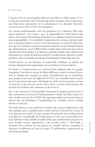 6 
Audit interne 
© Groupe Eyrolles 
Conseil si l’on en croit l’enquête effectuée par l’IfAcI en 2005, contre 15 % à 
la direction financière. Elle est beaucoup moins marquée dans d’autres pays, 
aux États-Unis notamment, où le rattachement à la direction financière 
concerne encore 45 % à 50 % des entreprises. 
Les normes professionnelles sont très prudentes en ce domaine. Elles indi-quent 
seulement - avec raison - que « le responsable de l’audit interne doit 
relever d’un niveau hiérarchique permettant aux auditeurs internes d’exercer 
leurs responsabilités ». Les modalités d’application des normes sont plus expli-cites 
et penchent plutôt en faveur d’un rattachement au comité d’audit, posi-tion 
qui n’est soutenue ni par les entreprises françaises ni par l’Institut français 
des administrateurs, ni par l’IfAcI. Nous croyons pour notre part que seul un 
rattachement hiérarchique à la direction générale, doublé d’un rattachement 
fonctionnel au comité d’audit peut donner à l’audit interne efficacité et indé-pendance, 
tout en facilitant un champ d’investigation le plus large qui soit. 
L’audit interne est une fonction en perpétuelle évolution, au rythme des 
besoins changeants des organisations, et sa mutation n’est pas achevée. 
En France, si l’audit interne est à présent bien implanté dans les grandes 
entreprises, l’on observe encore de fortes différences selon les secteurs d’acti-vité. 
La banque, par exemple, en raison essentiellement de ses caractéristi-ques 
propres, mais aussi du règlement 97/02 et des contrôles stricts exercés 
par la Commission bancaire, a développé un audit interne puissant, reconnu 
et respecté, ce qui n’est pas encore tout à fait le cas pour l’audit interne des 
secteurs de l’industrie, du commerce et des services. 
En ce qui concerne le secteur public, beaucoup de progrès restent encore à 
faire, notamment au niveau de l’administration centrale de l’État, même si la 
mise en place récente de la LOLF (loi organique relative aux lois de finance) 
devrait être très bénéfique à l’implantation de véritables services d’audit 
interne en son sein. 
Si l’audit interne est une profession normée, elle n’est pas réglementée, sauf 
dans quelques pays et parfois pour certains secteurs d’activité de ces pays. Il 
n’en demeure pas moins vrai que certaines lois peuvent avoir indirectement 
une influence considérable sur l’audit interne. Ce fut vrai en particulier avec 
la loi Sarbanes-Oxley (SOX) de juillet 2002, qui conduisit beaucoup de ser-vices 
d’audit interne, appartenant à des sociétés cotées à New York, à 
recentrer leurs activités sur des aspects de contrôle interne comptable et 
financier au détriment de tous les autres. Ce phénomène conjoncturel ne 
devrait pas perdurer. 
 