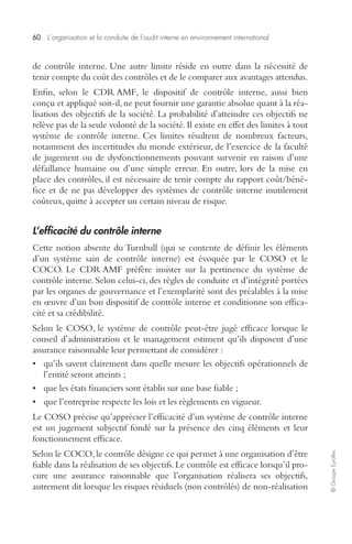 60 L’organisation et la conduite de l’audit interne en environnement international 
© Groupe Eyrolles 
de contrôle interne. Une autre limite réside en outre dans la nécessité de 
tenir compte du coût des contrôles et de le comparer aux avantages attendus. 
Enfin, selon le CDR AMF, le dispositif de contrôle interne, aussi bien 
conçu et appliqué soit-il, ne peut fournir une garantie absolue quant à la réa-lisation 
des objectifs de la société. La probabilité d’atteindre ces objectifs ne 
relève pas de la seule volonté de la société. Il existe en effet des limites à tout 
système de contrôle interne. Ces limites résultent de nombreux facteurs, 
notamment des incertitudes du monde extérieur, de l’exercice de la faculté 
de jugement ou de dysfonctionnements pouvant survenir en raison d’une 
défaillance humaine ou d’une simple erreur. En outre, lors de la mise en 
place des contrôles, il est nécessaire de tenir compte du rapport coût/béné-fice 
et de ne pas développer des systèmes de contrôle interne inutilement 
coûteux, quitte à accepter un certain niveau de risque. 
L’efficacité du contrôle interne 
Cette notion absente du Turnbull (qui se contente de définir les éléments 
d’un système sain de contrôle interne) est évoquée par le COSO et le 
COCO. Le CDR AMF préfère insister sur la pertinence du système de 
contrôle interne. Selon celui-ci, des règles de conduite et d’intégrité portées 
par les organes de gouvernance et l’exemplarité sont des préalables à la mise 
en oeuvre d’un bon dispositif de contrôle interne et conditionne son effica-cité 
et sa crédibilité. 
Selon le COSO, le système de contrôle peut-être jugé efficace lorsque le 
conseil d’administration et le management estiment qu’ils disposent d’une 
assurance raisonnable leur permettant de considérer : 
• qu’ils savent clairement dans quelle mesure les objectifs opérationnels de 
l’entité seront atteints ; 
• que les états financiers sont établis sur une base fiable ; 
• que l’entreprise respecte les lois et les règlements en vigueur. 
Le COSO précise qu’apprécier l’efficacité d’un système de contrôle interne 
est un jugement subjectif fondé sur la présence des cinq éléments et leur 
fonctionnement efficace. 
Selon le COCO, le contrôle désigne ce qui permet à une organisation d’être 
fiable dans la réalisation de ses objectifs. Le contrôle est efficace lorsqu’il pro-cure 
une assurance raisonnable que l’organisation réalisera ses objectifs, 
autrement dit lorsque les risques résiduels (non contrôlés) de non-réalisation 
 