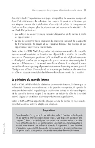 Une comparaison des principaux référentiels de contrôle interne 61 
© Groupe Eyrolles 
des objectifs de l’organisation sont jugés acceptables. Le contrôle comprend 
donc l’identification et la réduction des risques. Ceux-ci ne se limitent pas 
aux risques connus liés la réalisation d’un objectif précis. Ils comprennent 
également deux risques plus fondamentaux qui menacent la viabilité et le 
succès de l’organisation : 
• que celle-ci ne conserve pas sa capacité d’identifier et de mettre à profit 
les opportunités ; 
• qu’elle ne conserve pas sa souplesse. La souplesse s’entend de la capacité 
de l’organisation de réagir et de s’adapter lorsque des risques et des 
opportunités imprévus se manifestent. 
Enfin selon le CDR AMF, les grandes orientations en matière de contrôle 
interne sont déterminées en fonction des objectifs de la société. Le contrôle 
interne est d’autant plus pertinent qu’il est fondé sur des règles de conduite 
et d’intégrité portées par les organes de gouvernance et communiquées à 
tous les collaborateurs. Il ne saurait en effet se réduire à un dispositif pure-ment 
formel en marge duquel pourraient survenir des manquements graves à 
l’éthique des affaires. L’exemplarité est un principe fondateur, elle constitue 
en effet un vecteur essentiel de la diffusion des valeurs au sein de la société. 
Le périmètre du contrôle interne 
Seul le CDR AMF définit le périmètre du contrôle interne. Sachant que ce 
référentiel s’adresse essentiellement à de grandes entreprises, il rappelle le 
principe de base selon lequel chaque société doit mettre en place un disposi-tif 
de contrôle interne adapté à sa situation et précise le rôle de la société 
mère à l’égard de ses filiales et de ses participations significatives. 
Selon le CDR AMF, il appartient à chaque société de mettre en place un dis-positif 
de contrôle interne adapté à sa situation. 
En pratique 
Dans le cadre d’un groupe, la société mère veille à l’existence de disposi-tifs 
de contrôle interne au sein de ses filiales. Ces dispositifs devraient être 
adaptés à leurs caractéristiques propres et aux relations entre la société 
mère et les filiales. Pour les participations significatives, dans lesquelles la 
société mère exerce une influence notable, il appartient à cette dernière 
d’apprécier la possibilité de prendre connaissance et d’examiner les mesu-res 
prises par la participation concernée en matière de contrôle interne. 
 