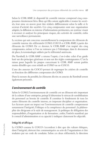 Une comparaison des principaux référentiels de contrôle interne 63 
© Groupe Eyrolles 
Selon le CDR AMF, le dispositif de contrôle interne comprend cinq com-posantes 
étroitement liées. Bien qu’elles soient applicables à toutes les socié-tés, 
leur mise en oeuvre peut être réalisée différemment selon la taille et le 
secteur d’activité des sociétés. Ces cinq composantes sont une organisation 
adaptée, la diffusion en interne d’informations pertinentes, un système visant 
à recenser et analyser les principaux risques, des activités de contrôle, enfin 
une surveillance permanente. 
La section qui suit concerne essentiellement la comparaison des éléments de 
contrôle interne des référentiels COSO, COCO et CDR AMF, à partir des 
éléments du COSO. De ce dernier, le CDR AMF s’est inspiré des cinq 
composantes, même si l’on ne retrouve pas à l’identique, dans le document 
de place, la terminologie utilisée par le référentiel américain. 
Du Turnbull, le CDR AMF a retenu l’esprit, c’est-à-dire celui d’un guide 
basé sur des principes généraux et non sur des règles contraignantes. C’est la 
raison pour laquelle les propos concernant le CDR AMF seront parfois 
moins détaillés que ceux relatifs au COSO ou au COCO. 
L’une des annexes du COCO permet de regrouper les critères de contrôle 
en fonction des différentes composantes du COSO. 
Dans la mesure du possible, les éléments décrits en annexe du Turnbull seront 
également présentés. 
L’environnement de contrôle 
Selon le COSO, l’environnement de contrôle est un élément très important 
de la culture d’une entreprise, puisqu’il détermine le niveau de sensibilisation 
du personnel au besoin de contrôle. Il constitue le fondement de tous les 
autres éléments du contrôle interne, en imposant discipline et organisation. 
Les facteurs ayant un impact sur l’environnement de contrôle comprennent 
notamment l’intégrité, l’éthique et la compétence du personnel ; la philoso-phie 
des dirigeants et le style de management ; la politique de délégation des 
responsabilités, d’organisation et de formation ; enfin, l’intérêt manifesté par 
le conseil d’administration et sa capacité à indiquer clairement les objectifs. 
Intégrité et éthique 
Le COSO comme le COCO s’accordent à dire que des valeurs éthiques, 
dont l’intégrité, doivent être communiquées au sein de l’organisation et être 
traduites par un code de conduite. Selon ces deux référentiels, la direction 
 
