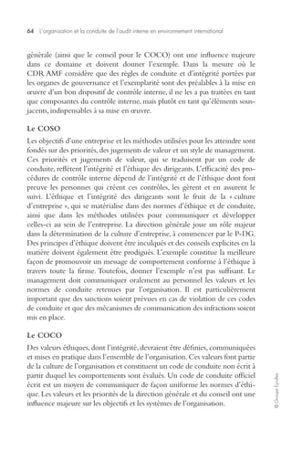 64 L’organisation et la conduite de l’audit interne en environnement international 
© Groupe Eyrolles 
générale (ainsi que le conseil pour le COCO) ont une influence majeure 
dans ce domaine et doivent donner l’exemple. Dans la mesure où le 
CDR AMF considère que des règles de conduite et d’intégrité portées par 
les organes de gouvernance et l’exemplarité sont des préalables à la mise en 
oeuvre d’un bon dispositif de contrôle interne, il ne les a pas traitées en tant 
que composantes du contrôle interne, mais plutôt en tant qu’éléments sous-jacents, 
indispensables à sa mise en oeuvre. 
Le COSO 
Les objectifs d’une entreprise et les méthodes utilisées pour les atteindre sont 
fondés sur des priorités, des jugements de valeur et un style de management. 
Ces priorités et jugements de valeur, qui se traduisent par un code de 
conduite, reflètent l’intégrité et l’éthique des dirigeants. L’efficacité des pro-cédures 
de contrôle interne dépend de l’intégrité et de l’éthique dont font 
preuve les personnes qui créent ces contrôles, les gèrent et en assurent le 
suivi. L’éthique et l’intégrité des dirigeants sont le fruit de la « culture 
d’entreprise », qui se matérialise dans des normes d’éthique et de conduite, 
ainsi que dans les méthodes utilisées pour communiquer et développer 
celles-ci au sein de l’entreprise. La direction générale joue un rôle majeur 
dans la détermination de la culture d’entreprise, à commencer par le P-DG. 
Des principes d’éthique doivent être inculqués et des conseils explicites en la 
matière doivent également être prodigués. L’exemple constitue la meilleure 
façon de promouvoir un message de comportement conforme à l’éthique à 
travers toute la firme. Toutefois, donner l’exemple n’est pas suffisant. Le 
management doit communiquer oralement au personnel les valeurs et les 
normes de conduite retenues par l’organisation. Il est particulièrement 
important que des sanctions soient prévues en cas de violation de ces codes 
de conduite et que des mécanismes de communication des infractions soient 
mis en place. 
Le COCO 
Des valeurs éthiques, dont l’intégrité, devraient être définies, communiquées 
et mises en pratique dans l’ensemble de l’organisation. Ces valeurs font partie 
de la culture de l’organisation et constituent un code de conduite non écrit à 
partir duquel les comportements sont évalués. Un code de conduite officiel 
écrit est un moyen de communiquer de façon uniforme les normes d’éthi-que. 
Les valeurs et les priorités de la direction générale et du conseil ont une 
influence majeure sur les objectifs et les systèmes de l’organisation. 
 