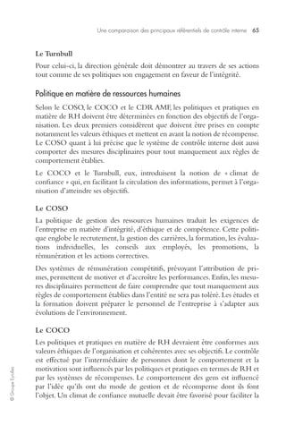 Une comparaison des principaux référentiels de contrôle interne 65 
© Groupe Eyrolles 
Le Turnbull 
Pour celui-ci, la direction générale doit démontrer au travers de ses actions 
tout comme de ses politiques son engagement en faveur de l’intégrité. 
Politique en matière de ressources humaines 
Selon le COSO, le COCO et le CDR AMF, les politiques et pratiques en 
matière de RH doivent être déterminées en fonction des objectifs de l’orga-nisation. 
Les deux premiers considèrent que doivent être prises en compte 
notamment les valeurs éthiques et mettent en avant la notion de récompense. 
Le COSO quant à lui précise que le système de contrôle interne doit aussi 
comporter des mesures disciplinaires pour tout manquement aux règles de 
comportement établies. 
Le COCO et le Turnbull, eux, introduisent la notion de « climat de 
confiance » qui, en facilitant la circulation des informations, permet à l’orga-nisation 
d’atteindre ses objectifs. 
Le COSO 
La politique de gestion des ressources humaines traduit les exigences de 
l’entreprise en matière d’intégrité, d’éthique et de compétence. Cette politi-que 
englobe le recrutement, la gestion des carrières, la formation, les évalua-tions 
individuelles, les conseils aux employés, les promotions, la 
rémunération et les actions correctives. 
Des systèmes de rémunération compétitifs, prévoyant l’attribution de pri-mes, 
permettent de motiver et d’accroître les performances. Enfin, les mesu-res 
disciplinaires permettent de faire comprendre que tout manquement aux 
règles de comportement établies dans l’entité ne sera pas toléré. Les études et 
la formation doivent préparer le personnel de l’entreprise à s’adapter aux 
évolutions de l’environnement. 
Le COCO 
Les politiques et pratiques en matière de RH devraient être conformes aux 
valeurs éthiques de l’organisation et cohérentes avec ses objectifs. Le contrôle 
est effectué par l’intermédiaire de personnes dont le comportement et la 
motivation sont influencés par les politiques et pratiques en termes de RH et 
par les systèmes de récompenses. Le comportement des gens est influencé 
par l’idée qu’ils ont du mode de gestion et de récompense dont ils font 
l’objet. Un climat de confiance mutuelle devait être favorisé pour faciliter la 
 