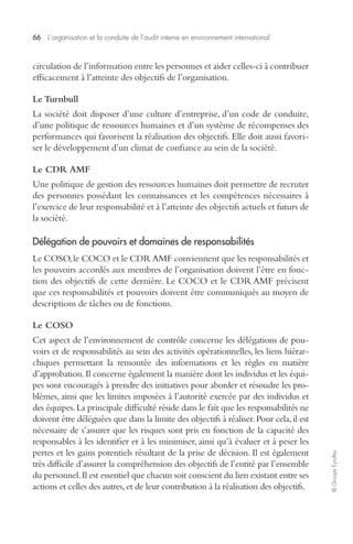 66 L’organisation et la conduite de l’audit interne en environnement international 
© Groupe Eyrolles 
circulation de l’information entre les personnes et aider celles-ci à contribuer 
efficacement à l’atteinte des objectifs de l’organisation. 
Le Turnbull 
La société doit disposer d’une culture d’entreprise, d’un code de conduite, 
d’une politique de ressources humaines et d’un système de récompenses des 
performances qui favorisent la réalisation des objectifs. Elle doit aussi favori-ser 
le développement d’un climat de confiance au sein de la société. 
Le CDR AMF 
Une politique de gestion des ressources humaines doit permettre de recruter 
des personnes possédant les connaissances et les compétences nécessaires à 
l’exercice de leur responsabilité et à l’atteinte des objectifs actuels et futurs de 
la société. 
Délégation de pouvoirs et domaines de responsabilités 
Le COSO, le COCO et le CDR AMF conviennent que les responsabilités et 
les pouvoirs accordés aux membres de l’organisation doivent l’être en fonc-tion 
des objectifs de cette dernière. Le COCO et le CDR AMF précisent 
que ces responsabilités et pouvoirs doivent être communiqués au moyen de 
descriptions de tâches ou de fonctions. 
Le COSO 
Cet aspect de l’environnement de contrôle concerne les délégations de pou-voirs 
et de responsabilités au sein des activités opérationnelles, les liens hiérar-chiques 
permettant la remontée des informations et les règles en matière 
d’approbation. Il concerne également la manière dont les individus et les équi-pes 
sont encouragés à prendre des initiatives pour aborder et résoudre les pro-blèmes, 
ainsi que les limites imposées à l’autorité exercée par des individus et 
des équipes. La principale difficulté réside dans le fait que les responsabilités ne 
doivent être déléguées que dans la limite des objectifs à réaliser. Pour cela, il est 
nécessaire de s’assurer que les risques sont pris en fonction de la capacité des 
responsables à les identifier et à les minimiser, ainsi qu’à évaluer et à peser les 
pertes et les gains potentiels résultant de la prise de décision. Il est également 
très difficile d’assurer la compréhension des objectifs de l’entité par l’ensemble 
du personnel. Il est essentiel que chacun soit conscient du lien existant entre ses 
actions et celles des autres, et de leur contribution à la réalisation des objectifs. 
 