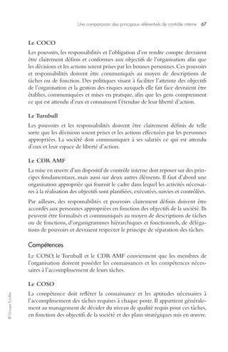 Une comparaison des principaux référentiels de contrôle interne 67 
© Groupe Eyrolles 
Le COCO 
Les pouvoirs, les responsabilités et l’obligation d’en rendre compte devraient 
être clairement définis et conformes aux objectifs de l’organisation afin que 
les décisions et les actions soient prises par les bonnes personnes. Ces pouvoirs 
et responsabilités doivent être communiqués au moyen de descriptions de 
tâches ou de fonction. Des politiques visant à faciliter l’atteinte des objectifs 
de l’organisation et la gestion des risques auxquels elle fait face devraient être 
établies, communiquées et mises en pratique, afin que les gens comprennent 
ce qui est attendu d’eux et connaissent l’étendue de leur liberté d’action. 
Le Turnbull 
Les pouvoirs et les responsabilités doivent être clairement définis de telle 
sorte que les décisions soient prises et les actions effectuées par les personnes 
appropriées. La société doit communiquer à ses salariés ce qui est attendu 
d’eux et leur espace de liberté d’action. 
Le CDR AMF 
La mise en oeuvre d’un dispositif de contrôle interne doit reposer sur des prin-cipes 
fondamentaux, mais aussi sur deux autres éléments. Il faut d’abord une 
organisation appropriée qui fournit le cadre dans lequel les activités nécessai-res 
à la réalisation des objectifs sont planifiées, exécutées, suivies et contrôlées. 
Par ailleurs, des responsabilités et pouvoirs clairement définis doivent être 
accordés aux personnes appropriées en fonction des objectifs de la société. Ils 
peuvent être formalisés et communiqués au moyen de descriptions de tâches 
ou de fonctions, d’organigrammes hiérarchiques et fonctionnels, de déléga-tions 
de pouvoirs et devraient respecter le principe de séparation des tâches. 
Compétences 
Le COSO, le Turnbull et le CDR AMF conviennent que les membres de 
l’organisation doivent posséder les connaissances et les compétences néces-saires 
à l’accomplissement de leurs tâches. 
Le COSO 
La compétence doit refléter la connaissance et les aptitudes nécessaires à 
l’accomplissement des tâches requises à chaque poste. Il appartient générale-ment 
au management de décider du niveau de qualité requis pour ces tâches, 
en fonction des objectifs de la société et des plans stratégiques mis en oeuvre. 
 