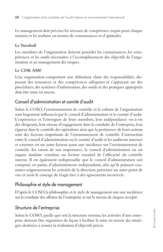 68 L’organisation et la conduite de l’audit interne en environnement international 
© Groupe Eyrolles 
Le management doit préciser les niveaux de compétence requis pour chaque 
mission et les traduire en termes de connaissances et d’aptitudes. 
Le Turnbull 
Les membres de l’organisation doivent posséder les connaissances, les com-pétences 
et les outils nécessaires à l’accomplissement des objectifs de l’orga-nisation 
et au management des risques. 
Le CDR AMF 
Une organisation comportant une définition claire des responsabilités, dis-posant 
des ressources et des compétences adéquates et s’appuyant sur des 
procédures, des systèmes d’information, des outils et des pratiques appropriés 
doit être mise en oeuvre. 
Conseil d’administration et comité d’audit 
Selon le COSO, l’environnement de contrôle et la culture de l’organisation 
sont largement influencés par le conseil d’administration et le comité d’audit. 
L’expérience et l’envergure de leurs membres, leur indépendance vis-à-vis 
des dirigeants, leur niveau d’engagement dans la conduite de l’entreprise, leur 
rigueur dans le contrôle des opérations ainsi que la pertinence de leurs actions 
sont des facteurs importants de l’environnement de contrôle. L’interaction 
entre le conseil d’administration ou le comité d’audit et les auditeurs internes 
et externes est un autre facteur ayant une incidence sur l’environnement de 
contrôle. En raison de son importance, le conseil d’administration ou un 
organe similaire constitue un facteur essentiel de l’efficacité du contrôle 
interne. Il est également indispensable que le conseil d’administration soit 
composé, en partie, d’administrateurs indépendants, afin qu’ils puissent exa-miner 
soigneusement les activités de la direction, présenter un autre point de 
vue et avoir le courage de réagir face à des agissements incorrects. 
Philosophie et style de management 
D’après le COSO, la philosophie et le style de management ont une incidence 
sur la conduite des affaires de l’entreprise et sur le niveau de risques accepté. 
Structure de l’entreprise 
Selon le COSO, quelle que soit la structure retenue, les activités d’une entre-prise 
doivent être organisées de façon à faciliter la mise en oeuvre des straté-gies 
destinées à assurer la réalisation d’objectifs précis. 
 