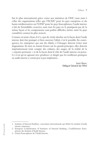 Préface 
7 
© Groupe Eyrolles 
1 
, mais aussi à 
Sur le plan international, grâce certes aux initiatives de l’IIA 
2 
pour les pays européens et du 
celles des organisations telles que l’ECIIA 
3 
pour les pays francophones, l’audit interne 
bassin méditerranéen ou l’UFAI 
a fait de formidables avancées, mais tous les pays ne le pratiquent pas de la 
même façon et les comparaisons sont parfois difficiles, même entre les pays 
considérés comme les plus avancés. 
Comme en toute chose, il n’y a pas de vérité absolue sur la façon dont l’audit 
interne doit être pratiqué et bien souvent, l’idéal, c’est le possible. En consé-quence, 
les entreprises qui ont des filiales à l’étranger doivent éviter tout 
dogmatisme. Et tout en restant fermes sur les grands principes, elles doivent 
impérativement tenir compte des cultures, des usages, de la réalité de la 
« 
corporate governance » 
et de la façon dont le rôle de l’audit interne est perçu. 
Ce n’est qu’en agissant avec prudence et doigté que les meilleures pratiques 
en audit interne y seront peu à peu implantées. 
Louis Vaurs, 
Délégué Général de l’IfAcI 
1. Institute of Internal Auditors : association internationale qui fédère les instituts d’audit 
interne nationaux. 
2. European Confederation of Institutes of Internal Auditing : Confédération Euro-péenne 
des Instituts d’Audit Interne. 
3. Union Francophone de l’Audit Interne. 
 