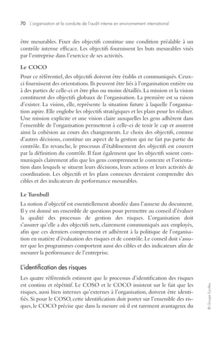 70 L’organisation et la conduite de l’audit interne en environnement international 
© Groupe Eyrolles 
être mesurables. Fixer des objectifs constitue une condition préalable à un 
contrôle interne efficace. Les objectifs fournissent les buts mesurables visés 
par l’entreprise dans l’exercice de ses activités. 
Le COCO 
Pour ce référentiel, des objectifs doivent être établis et communiqués. Ceux-ci 
fournissent des orientations. Ils peuvent être liés à l’organisation entière ou 
à des parties de celle-ci et être plus ou moins détaillés. La mission et la vision 
constituent des objectifs globaux de l’organisation. La première est sa raison 
d’exister. La vision, elle, représente la situation future à laquelle l’organisa-tion 
aspire. Elle englobe les objectifs stratégiques et les plans pour les réaliser. 
Une mission explicite et une vision claire auxquelles les gens adhèrent dans 
l’ensemble de l’organisation permettent à celle-ci de tenir le cap et assurent 
ainsi la cohésion au cours des changements. Le choix des objectifs, comme 
d’autres décisions, constitue un aspect de la gestion qui ne fait pas partie du 
contrôle. En revanche, le processus d’établissement des objectifs est couvert 
par la définition du contrôle. Il faut également que les objectifs soient com-muniqués 
clairement afin que les gens comprennent le contexte et l’orienta-tion 
dans lesquels se situent leurs décisions, leurs actions et leurs activités de 
coordination. Les objectifs et les plans connexes devraient comprendre des 
cibles et des indicateurs de performance mesurables. 
Le Turnbull 
La notion d’objectif est essentiellement abordée dans l’annexe du document. 
Il y est donné un ensemble de questions pour permettre au conseil d’évaluer 
la qualité des processus de gestion des risques. L’organisation doit 
s’assurer qu’elle a des objectifs nets, clairement communiqués aux employés, 
afin que ces derniers comprennent et adhèrent à la politique de l’organisa-tion 
en matière d’évaluation des risques et de contrôle. Le conseil doit s’assu-rer 
que les programmes comportent aussi des cibles et des indicateurs afin de 
mesurer la performance de l’entreprise. 
L’identification des risques 
Les quatre référentiels estiment que le processus d’identification des risques 
est continu et répétitif. Le COSO et le COCO insistent sur le fait que les 
risques, aussi bien internes qu’externes à l’organisation, doivent être identi-fiés. 
Si pour le COSO, cette identification doit porter sur l’ensemble des ris-ques, 
le COCO précise que dans la mesure où il est rarement avantageux du 
 