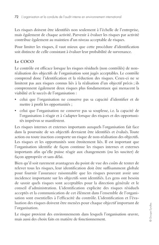 72 L’organisation et la conduite de l’audit interne en environnement international 
© Groupe Eyrolles 
Les risques doivent être identifiés non seulement à l’échelle de l’entreprise, 
mais également de chaque activité. Parvenir à évaluer les risques par activité 
contribue également au maintien d’un niveau acceptable de risques. 
Pour limiter les risques, il vaut mieux que cette procédure d’identification 
soit distincte de celle consistant à évaluer leur probabilité de survenance. 
Le COCO 
Le contrôle est efficace lorsque les risques résiduels (non contrôlés) de non-réalisation 
des objectifs de l’organisation sont jugés acceptables. Le contrôle 
comprend donc l’identification et la réduction des risques. Ceux-ci ne se 
limitent pas aux risques connus liés à la réalisation d’un objectif précis ; ils 
comprennent également deux risques plus fondamentaux qui menacent la 
viabilité et le succès de l’organisation : 
• celui que l’organisation ne conserve pas sa capacité d’identifier et de 
mettre à profit les opportunités ; 
• celui que l’organisation ne conserve pas sa souplesse, i.e. la capacité de 
l’organisation à réagir et à s’adapter lorsque des risques et des opportuni-tés 
imprévus se manifestent. 
Les risques internes et externes importants auxquels l’organisation fait face 
dans la poursuite de ses objectifs devraient être identifiés et évalués. Toute 
action ou toute inaction comporte un risque de non-réalisation des objectifs. 
Les risques et les opportunités sont étroitement liés. Il est important que 
l’organisation identifie de façon continue les risques internes et externes 
importants afin qu’elle puisse réagir aux changements (ou les susciter) de 
façon appropriée et sans délai. 
Bien qu’il soit rarement avantageux du point de vue des coûts de tenter de 
relever tous les risques, leur identification doit être suffisamment globale 
pour fournir l’assurance raisonnable que les risques pouvant avoir une 
incidence importante sur les objectifs sont identifiés. Les gens ont besoin 
de savoir quels risques sont acceptables pour la direction générale et le 
conseil d’administration. L’identification explicite des risques résiduels 
acceptés et la communication de cet élément dans l’ensemble de l’organi-sation 
sont essentielles à l’efficacité du contrôle. L’identification et l’éva-luation 
des risques doivent être menées pour chaque objectif important de 
l’organisation. 
Le risque provient des environnements dans lesquels l’organisation oeuvre, 
mais aussi des choix faits en matière de fonctionnement. 
 