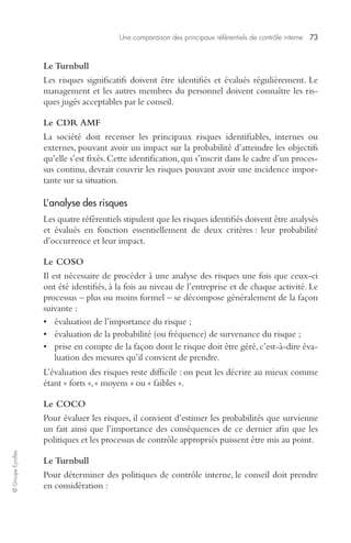 Une comparaison des principaux référentiels de contrôle interne 73 
© Groupe Eyrolles 
Le Turnbull 
Les risques significatifs doivent être identifiés et évalués régulièrement. Le 
management et les autres membres du personnel doivent connaître les ris-ques 
jugés acceptables par le conseil. 
Le CDR AMF 
La société doit recenser les principaux risques identifiables, internes ou 
externes, pouvant avoir un impact sur la probabilité d’atteindre les objectifs 
qu’elle s’est fixés. Cette identification, qui s’inscrit dans le cadre d’un proces-sus 
continu, devrait couvrir les risques pouvant avoir une incidence impor-tante 
sur sa situation. 
L’analyse des risques 
Les quatre référentiels stipulent que les risques identifiés doivent être analysés 
et évalués en fonction essentiellement de deux critères : leur probabilité 
d’occurrence et leur impact. 
Le COSO 
Il est nécessaire de procéder à une analyse des risques une fois que ceux-ci 
ont été identifiés, à la fois au niveau de l’entreprise et de chaque activité. Le 
processus – plus ou moins formel – se décompose généralement de la façon 
suivante : 
• évaluation de l’importance du risque ; 
• évaluation de la probabilité (ou fréquence) de survenance du risque ; 
• prise en compte de la façon dont le risque doit être géré, c’est-à-dire éva-luation 
des mesures qu’il convient de prendre. 
L’évaluation des risques reste difficile : on peut les décrire au mieux comme 
étant « forts », « moyens » ou « faibles ». 
Le COCO 
Pour évaluer les risques, il convient d’estimer les probabilités que survienne 
un fait ainsi que l’importance des conséquences de ce dernier afin que les 
politiques et les processus de contrôle appropriés puissent être mis au point. 
Le Turnbull 
Pour déterminer des politiques de contrôle interne, le conseil doit prendre 
en considération : 
 
