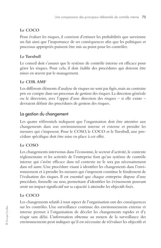 Une comparaison des principaux référentiels de contrôle interne 75 
© Groupe Eyrolles 
Le COCO 
Pour évaluer les risques, il convient d’estimer les probabilités que survienne 
un fait ainsi que l’importance de ses conséquences afin que les politiques et 
processus appropriés puissent être mis au point pour les contrôler. 
Le Turnbull 
Le conseil doit s’assurer que le système de contrôle interne est efficace pour 
gérer les risques. Pour cela, il doit établir des procédures qui doivent être 
mises en oeuvre par le management. 
Le CDR AMF 
Les différents éléments d’analyse de risques ne sont pas figés, mais au contraire 
pris en compte dans un processus de gestion des risques. La direction générale 
ou le directoire, avec l’appui d’une direction des risques – si elle existe – 
devraient définir des procédures de gestion des risques. 
La gestion du changement 
Les quatre référentiels indiquent que l’organisation doit être attentive aux 
changements dans son environnement interne et externe et prendre les 
mesures qui s’imposent. Pour le COSO, le COCO et le Turnbull, une pro-cédure 
spécifique doit être mise en place à cet effet. 
Le COSO 
Les changements intervenus dans l’économie, le secteur d’activité, le contexte 
réglementaire et les activités de l’entreprise font qu’un système de contrôle 
interne qui s’avère efficace dans tel contexte ne le sera pas nécessairement 
dans tel autre. Une procédure visant à identifier les changements dans l’envi-ronnement 
et à prendre les mesures qui s’imposent constitue le fondement de 
l’évaluation des risques. Il est essentiel que chaque entreprise dispose d’une 
procédure, formelle ou non, permettant d’identifier les événements pouvant 
avoir un impact significatif sur sa capacité à atteindre les objectifs fixés. 
Le COCO 
Les changements relatifs à tout aspect de l’organisation ont des conséquences 
sur les contrôles. Une surveillance continue des environnements externe et 
interne permet à l’organisation de déceler les changements rapides et d’y 
réagir sans délai. L’information obtenue au moyen de la surveillance des 
environnements peut indiquer qu’il est nécessaire de réévaluer les objectifs et 
 
