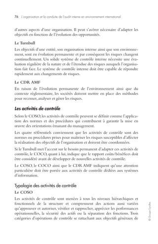 76 L’organisation et la conduite de l’audit interne en environnement international 
© Groupe Eyrolles 
d’autres aspects d’une organisation. Il peut s’avérer nécessaire d’adapter les 
objectifs en fonction de l’évolution des opportunités. 
Le Turnbull 
Les objectifs d’une entité, son organisation interne ainsi que son environne-ment, 
sont en évolution permanente et par conséquent les risques changent 
continuellement. Un solide système de contrôle interne nécessite une éva-luation 
régulière de la nature et de l’étendue des risques auxquels l’organisa-tion 
fait face. Le système de contrôle interne doit être capable de répondre 
rapidement aux changements de risques. 
Le CDR AMF 
En raison de l’évolution permanente de l’environnement ainsi que du 
contexte réglementaire, les sociétés doivent mettre en place des méthodes 
pour recenser, analyser et gérer les risques. 
Les activités de contrôle 
Selon le COSO, les activités de contrôle peuvent se définir comme l’applica-tion 
des normes et des procédures qui contribuent à garantir la mise en 
oeuvre des orientations émanant du management. 
Les quatre référentiels conviennent que les activités de contrôle sont des 
normes ou procédures prises pour maîtriser les risques susceptibles d’affecter 
la réalisation des objectifs de l’organisation et doivent être coordonnées. 
Si le Turnbull met l’accent sur le besoin permanent d’adapter ces activités de 
contrôle, le COCO, quant à lui, indique que le rapport coûts/bénéfices doit 
être considéré avant de développer de nouvelles activités de contrôle. 
Le COSO, le COCO ainsi que le CDR AMF indiquent qu’une attention 
particulière doit être portée aux activités de contrôle dédiées aux systèmes 
d’information. 
Typologie des activités de contrôle 
Le COSO 
Les activités de contrôle sont menées à tous les niveaux hiérarchiques et 
fonctionnels de la structure et comprennent des actions aussi variées 
qu’approuver et autoriser, vérifier et rapprocher, apprécier les performances 
opérationnelles, la sécurité des actifs ou la séparation des fonctions. Trois 
catégories d’opérations de contrôle se rattachant aux objectifs généraux de 
 