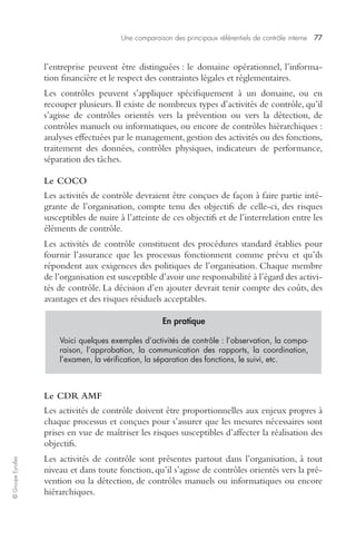 Une comparaison des principaux référentiels de contrôle interne 77 
© Groupe Eyrolles 
l’entreprise peuvent être distinguées : le domaine opérationnel, l’informa-tion 
financière et le respect des contraintes légales et réglementaires. 
Les contrôles peuvent s’appliquer spécifiquement à un domaine, ou en 
recouper plusieurs. Il existe de nombreux types d’activités de contrôle, qu’il 
s’agisse de contrôles orientés vers la prévention ou vers la détection, de 
contrôles manuels ou informatiques, ou encore de contrôles hiérarchiques : 
analyses effectuées par le management, gestion des activités ou des fonctions, 
traitement des données, contrôles physiques, indicateurs de performance, 
séparation des tâches. 
Le COCO 
Les activités de contrôle devraient être conçues de façon à faire partie inté-grante 
de l’organisation, compte tenu des objectifs de celle-ci, des risques 
susceptibles de nuire à l’atteinte de ces objectifs et de l’interrelation entre les 
éléments de contrôle. 
Les activités de contrôle constituent des procédures standard établies pour 
fournir l’assurance que les processus fonctionnent comme prévu et qu’ils 
répondent aux exigences des politiques de l’organisation. Chaque membre 
de l’organisation est susceptible d’avoir une responsabilité à l’égard des activi-tés 
de contrôle. La décision d’en ajouter devrait tenir compte des coûts, des 
avantages et des risques résiduels acceptables. 
Le CDR AMF 
Les activités de contrôle doivent être proportionnelles aux enjeux propres à 
chaque processus et conçues pour s’assurer que les mesures nécessaires sont 
prises en vue de maîtriser les risques susceptibles d’affecter la réalisation des 
objectifs. 
Les activités de contrôle sont présentes partout dans l’organisation, à tout 
niveau et dans toute fonction, qu’il s’agisse de contrôles orientés vers la pré-vention 
ou la détection, de contrôles manuels ou informatiques ou encore 
hiérarchiques. 
En pratique 
Voici quelques exemples d’activités de contrôle : l’observation, la compa-raison, 
l’approbation, la communication des rapports, la coordination, 
l’examen, la vérification, la séparation des fonctions, le suivi, etc. 
 