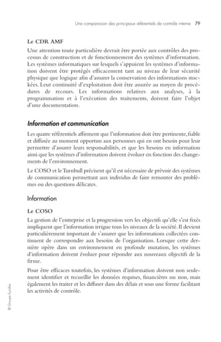 Une comparaison des principaux référentiels de contrôle interne 79 
© Groupe Eyrolles 
Le CDR AMF 
Une attention toute particulière devrait être portée aux contrôles des pro-cessus 
de construction et de fonctionnement des systèmes d’information. 
Les systèmes informatiques sur lesquels s’appuient les systèmes d’informa-tion 
doivent être protégés efficacement tant au niveau de leur sécurité 
physique que logique afin d’assurer la conservation des informations stoc-kées. 
Leur continuité d’exploitation doit être assurée au moyen de procé-dures 
de recours. Les informations relatives aux analyses, à la 
programmation et à l’exécution des traitements, doivent faire l’objet 
d’une documentation. 
Information et communication 
Les quatre référentiels affirment que l’information doit être pertinente, fiable 
et diffusée au moment opportun aux personnes qui en ont besoin pour leur 
permettre d’assurer leurs responsabilités, et que les besoins en information 
ainsi que les systèmes d’information doivent évoluer en fonction des change-ments 
de l’environnement. 
Le COSO et le Turnbull précisent qu’il est nécessaire de prévoir des systèmes 
de communication permettant aux individus de faire remonter des problè-mes 
ou des questions délicates. 
Information 
Le COSO 
La gestion de l’entreprise et la progression vers les objectifs qu’elle s’est fixés 
impliquent que l’information irrigue tous les niveaux de la société. Il devient 
particulièrement important de s’assurer que les informations collectées con-tinuent 
de correspondre aux besoins de l’organisation. Lorsque cette der-nière 
opère dans un environnement en profonde mutation, les systèmes 
d’information doivent évoluer pour répondre aux nouveaux objectifs de la 
firme. 
Pour être efficaces toutefois, les systèmes d’information doivent non seule-ment 
identifier et recueillir les données requises, financières ou non, mais 
également les traiter et les diffuser dans des délais et sous une forme facilitant 
les activités de contrôle. 
 