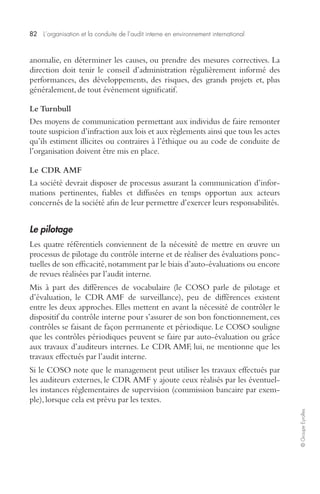 82 L’organisation et la conduite de l’audit interne en environnement international 
© Groupe Eyrolles 
anomalie, en déterminer les causes, ou prendre des mesures correctives. La 
direction doit tenir le conseil d’administration régulièrement informé des 
performances, des développements, des risques, des grands projets et, plus 
généralement, de tout événement significatif. 
Le Turnbull 
Des moyens de communication permettant aux individus de faire remonter 
toute suspicion d’infraction aux lois et aux règlements ainsi que tous les actes 
qu’ils estiment illicites ou contraires à l’éthique ou au code de conduite de 
l’organisation doivent être mis en place. 
Le CDR AMF 
La société devrait disposer de processus assurant la communication d’infor-mations 
pertinentes, fiables et diffusées en temps opportun aux acteurs 
concernés de la société afin de leur permettre d’exercer leurs responsabilités. 
Le pilotage 
Les quatre référentiels conviennent de la nécessité de mettre en oeuvre un 
processus de pilotage du contrôle interne et de réaliser des évaluations ponc-tuelles 
de son efficacité, notamment par le biais d’auto-évaluations ou encore 
de revues réalisées par l’audit interne. 
Mis à part des différences de vocabulaire (le COSO parle de pilotage et 
d’évaluation, le CDR AMF de surveillance), peu de différences existent 
entre les deux approches. Elles mettent en avant la nécessité de contrôler le 
dispositif du contrôle interne pour s’assurer de son bon fonctionnement, ces 
contrôles se faisant de façon permanente et périodique. Le COSO souligne 
que les contrôles périodiques peuvent se faire par auto-évaluation ou grâce 
aux travaux d’auditeurs internes. Le CDR AMF, lui, ne mentionne que les 
travaux effectués par l’audit interne. 
Si le COSO note que le management peut utiliser les travaux effectués par 
les auditeurs externes, le CDR AMF y ajoute ceux réalisés par les éventuel-les 
instances réglementaires de supervision (commission bancaire par exem-ple), 
lorsque cela est prévu par les textes. 
 