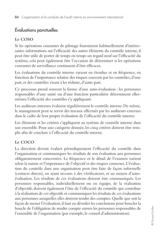 84 L’organisation et la conduite de l’audit interne en environnement international 
© Groupe Eyrolles 
Évaluations ponctuelles 
Le COSO 
Si les opérations courantes de pilotage fournissent habituellement d’intéres-santes 
informations sur l’efficacité des autres éléments du contrôle interne, il 
peut être utile de porter de temps en temps un regard neuf sur l’efficacité du 
système, cela peut également être l’occasion de déterminer si les opérations 
courantes de surveillance continuent d’être efficaces. 
Les évaluations du contrôle interne varient en étendue et en fréquence, en 
fonction de l’importance relative des risques couverts par les contrôles, d’une 
part, et des contrôles visant à les réduire, d’autre part. 
Ce processus prend souvent la forme d’une auto-évaluation : les personnes 
responsables d’une unité ou d’une fonction particulière déterminent elles-mêmes 
l’efficacité des contrôles s’y appliquant. 
Les auditeurs internes évaluent régulièrement le contrôle interne. De même, 
le management peut se servir des travaux effectués par les auditeurs externes 
dans le cadre de leur propre évaluation de l’efficacité du contrôle interne. 
Les éléments et les critères s’appliquent au système de contrôle interne dans 
son ensemble. Pour une catégorie donnée, les cinq critères doivent être rem-plis 
afin de conclure à l’efficacité du contrôle interne. 
Le COCO 
La direction devrait évaluer périodiquement l’efficacité du contrôle dans 
l’organisation et communiquer les résultats de son évaluation aux personnes 
obligatoirement concernées. La fréquence et le détail de l’examen varient 
selon la nature et l’importance de l’objectif et des risques connexes. L’évalua-tion 
du contrôle dans une organisation peut être faite de façon informelle 
(contacts directs), en ayant recours à des vérificateurs, et au moyen d’auto-évaluation. 
Les résultats de ces évaluations doivent être communiqués. Les 
personnes responsables, individuellement ou en équipe, de la réalisation 
d’objectifs, doivent également l’être de l’efficacité du contrôle qui contribue 
à la réalisation de ces objectifs et communiquer les résultats de ces évaluations 
aux personnes auxquelles elles doivent rendre des comptes. Quelle que soit la 
façon de mener l’évaluation, il faut en dévoiler les conclusions pour boucler la 
boucle de l’obligation de rendre compte envers les personnes responsables de 
l’ensemble de l’organisation (par exemple, le conseil d’administration). 
 