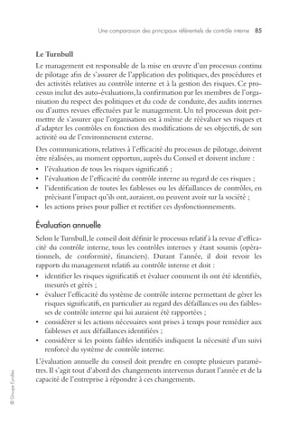 Une comparaison des principaux référentiels de contrôle interne 85 
© Groupe Eyrolles 
Le Turnbull 
Le management est responsable de la mise en oeuvre d’un processus continu 
de pilotage afin de s’assurer de l’application des politiques, des procédures et 
des activités relatives au contrôle interne et à la gestion des risques. Ce pro-cessus 
inclut des auto-évaluations, la confirmation par les membres de l’orga-nisation 
du respect des politiques et du code de conduite, des audits internes 
ou d’autres revues effectuées par le management. Un tel processus doit per-mettre 
de s’assurer que l’organisation est à même de réévaluer ses risques et 
d’adapter les contrôles en fonction des modifications de ses objectifs, de son 
activité ou de l’environnement externe. 
Des communications, relatives à l’efficacité du processus de pilotage, doivent 
être réalisées, au moment opportun, auprès du Conseil et doivent inclure : 
• l’évaluation de tous les risques significatifs ; 
• l’évaluation de l’efficacité du contrôle interne au regard de ces risques ; 
• l’identification de toutes les faiblesses ou les défaillances de contrôles, en 
précisant l’impact qu’ils ont, auraient, ou peuvent avoir sur la société ; 
• les actions prises pour pallier et rectifier ces dysfonctionnements. 
Évaluation annuelle 
Selon le Turnbull, le conseil doit définir le processus relatif à la revue d’effica-cité 
du contrôle interne, tous les contrôles internes y étant soumis (opéra-tionnels, 
de conformité, financiers). Durant l’année, il doit revoir les 
rapports du management relatifs au contrôle interne et doit : 
• identifier les risques significatifs et évaluer comment ils ont été identifiés, 
mesurés et gérés ; 
• évaluer l’efficacité du système de contrôle interne permettant de gérer les 
risques significatifs, en particulier au regard des défaillances ou des faibles-ses 
de contrôle interne qui lui auraient été rapportées ; 
• considérer si les actions nécessaires sont prises à temps pour remédier aux 
faiblesses et aux défaillances identifiées ; 
• considérer si les points faibles identifiés indiquent la nécessité d’un suivi 
renforcé du système de contrôle interne. 
L’évaluation annuelle du conseil doit prendre en compte plusieurs paramè-tres. 
Il s’agit tout d’abord des changements intervenus durant l’année et de la 
capacité de l’entreprise à répondre à ces changements. 
 