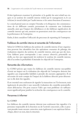 86 L’organisation et la conduite de l’audit interne en environnement international 
© Groupe Eyrolles 
Il doit également examiner le périmètre et la qualité du suivi relatif aux ris-ques 
et au système de contrôle interne réalisé par le management et, le cas 
échéant, le travail réalisé par l’audit interne et les autres fonctions d’assurance. 
Le conseil prend aussi en compte l’étendue et la fréquence des communica-tions 
de ses différents comités, permettant de construire une évaluation 
annuelle, ainsi que l’impact des défaillances et des faiblesses significatives de 
contrôle interne qui ont, auraient ou pourraient avoir des conséquences sur 
la performance de l’entreprise. 
Enfin, il doit considérer l’efficacité du processus de reporting de l’entreprise. 
Faiblesse de contrôle interne et remontée de l’information 
Selon le COSO, les faiblesses du système de contrôle interne d’une organisa-tion 
peuvent être identifiées lors des opérations courantes de pilotage, des 
évaluations séparées du système de contrôle interne, ainsi que par des tiers. 
Une faiblesse peut correspondre à une carence observée, potentielle ou 
réelle, ou être une opportunité de renforcer le système de contrôle interne, 
afin d’accroître la probabilité d’atteindre les objectifs de l’entreprise. 
Remontée des informations 
Le COSO précise que toutes les faiblesses de contrôle interne susceptibles 
d’avoir un impact sur la réalisation des objectifs de l’entreprise doivent être 
signalées aux responsables habilités à prendre des mesures appropriées. Il est 
nécessaire de tenir compte de l’impact de la faiblesse détectée pour détermi-ner 
si elle doit être signalée. 
Il est essentiel non seulement de signaler la transaction ou l’événement, mais 
également de procéder à une nouvelle évaluation des contrôles potentielle-ment 
défectueux. On peut avancer l’idée que tout problème est suffisam-ment 
significatif pour justifier la recherche des conséquences sur le contrôle. 
Personnes à informer 
Le COSO 
Les faiblesses du contrôle interne doivent non seulement être signalées à la 
personne responsable de la fonction ou de l’activité concernée, celle-ci pou-vant 
prendre toute mesure corrective, mais également à son supérieur hiérar-chique, 
direct ou non, dans la structure. 
 