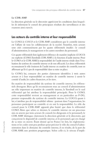 Une comparaison des principaux référentiels de contrôle interne 87 
© Groupe Eyrolles 
Le CDR AMF 
La direction générale ou le directoire apprécient les conditions dans lesquel-les 
ils informent le conseil des principaux résultats des surveillances et des 
examens ainsi exercés. 
Les acteurs du contrôle interne et leur responsabilité 
Le COSO, le COCO et le CDR AMF considèrent que le contrôle interne 
est l’affaire de tous les collaborateurs de la société. Toutefois, trois acteurs 
sont cités communément par les quatre référentiels étudiés : le conseil 
d’administration, le management et les autres membres du personnel. 
Ces quatre référentiels font également référence de manière implicite (COCO) 
ou explicite (COSO, Turnbull, CDR AMF) à la fonction d’audit interne. Pour 
le COSO et le CDR AMF, la responsabilité de l’audit interne réside dans l’éva-luation 
du système de contrôle interne et de son efficacité. Les deux référentiels 
reconnaissent le rôle éminent de l’audit interne en matière de contrôle, tout en 
affirmant qu’il n’a pas de responsabilité dans sa mise en place. 
Le COSO, lui, consacre des parties clairement identifiées à trois autres 
acteurs et à leur responsabilité en matière de contrôle interne à savoir le 
comité d’audit, les cadres financiers, et les tiers. 
En matière de responsabilité du système de contrôle interne, les référen-tiels 
divergent. Bien qu’ils reconnaissent tous au conseil d’administration 
un rôle important en matière de contrôle interne, le Turnbull est le seul 
référentiel qui lui attribue la responsabilité principale. Pour le COSO, 
cette responsabilité revient au management et en particulier au P-DG, 
premier responsable du système de contrôle interne. Le COCO, quant à 
lui, n’attribue pas de responsabilité ultime : partout dans l’organisation, les 
personnes participent au contrôle et en ont la responsabilité. Le rôle du 
conseil pour le CDR AMF apparaît plus limité que dans le référentiel 
COSO. Alors que selon ce dernier, le contrôle interne est un processus 
mis en oeuvre par trois acteurs (le conseil, les dirigeants et le personnel), le 
CDR AMF distingue clairement la direction générale et le directoire, qui 
conçoivent le dispositif de contrôle interne, et le personnel, qui est chargé 
de sa mise en oeuvre. Étant donné qu’en France les lois, les réglementa-tions 
et les codes sont peu prolixes pour préciser le rôle du conseil d’admi-nistration 
dans le domaine du contrôle interne, il en résulte, de la part du 
CDR AMF, une position pragmatique. Selon celle-ci, le niveau d’impli- 
 