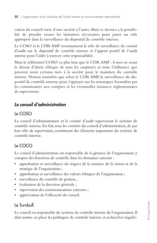 88 L’organisation et la conduite de l’audit interne en environnement international 
© Groupe Eyrolles 
cation du conseil varie d’une société à l’autre. Mais ce dernier a la possibi-lité 
de prendre toutes les initiatives nécessaires pour jouer un rôle 
approprié dans la surveillance du dispositif de contrôle interne. 
Le COSO et le CDR AMF reconnaissent le rôle de surveillance du comité 
d’audit sur le dispositif de contrôle interne et l’apport positif de l’audit 
interne pour l’aider à exercer cette responsabilité. 
Mais le référentiel COSO va plus loin que le CDR AMF : il met en avant 
le devoir d’alerte éthique de tous les employés et note l’influence que 
peuvent avoir certains tiers à la société pour le maintien du contrôle 
interne. Notons toutefois que selon le CDR AMF, la surveillance du dis-positif 
de contrôle interne peut s’appuyer sur les remarques formulées par 
les commissaires aux comptes et les éventuelles instances réglementaires 
de supervision. 
Le conseil d’administration 
Le COSO 
Le conseil d’administration et le comité d’audit supervisent le système de 
contrôle interne. En fait, tous les comités du conseil d’administration, de par 
leur rôle de supervision, constituent des éléments importants du système de 
contrôle interne. 
Le COCO 
Le conseil d’administration est responsable de la gérance de l’organisation, y 
compris des fonctions de contrôle dans les domaines suivants : 
• approbation et surveillance du respect de la mission, de la vision et de la 
stratégie de l’organisation ; 
• approbation et surveillance des valeurs éthiques de l’organisation ; 
• surveillance du contrôle de gestion ; 
• évaluation de la direction générale ; 
• supervision des communications externes ; 
• appréciation de l’efficacité du conseil. 
Le Turnbull 
Le conseil est responsable du système de contrôle interne de l’organisation. Il 
doit mettre en place les politiques de contrôle interne et rechercher réguliè- 
 