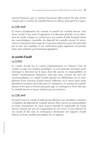 Une comparaison des principaux référentiels de contrôle interne 89 
© Groupe Eyrolles 
rement l’assurance que ce système fonctionne efficacement. De plus, il doit 
s’assurer que ce système de contrôle interne est efficace pour gérer les risques. 
Le CDR AMF 
Le niveau d’implication des conseils en matière de contrôle interne varie 
d’une société à une autre. Il appartient à la direction générale ou au direc-toire 
de rendre compte au conseil (ou à son comité d’audit lorsqu’il existe) 
des caractéristiques essentielles du dispositif de contrôle interne. Si néces-saire, 
le conseil peut faire usage de ses pouvoirs généraux pour faire procéder 
par la suite aux contrôles et aux vérifications jugés opportuns ou prendre 
toute autre initiative qu’il estimerait appropriée. 
Le comité d’audit 
Le COSO 
Le comité d’audit (ou le conseil d’administration en l’absence d’un tel 
comité) occupe une position privilégiée : il a les pouvoirs nécessaires pour 
interroger la direction sur la façon dont elle assume ses responsabilités en 
matière d’informations financières, ainsi que pour s’assurer du suivi des 
recommandations. Le comité d’audit, agissant en collaboration ou en com-plément 
d’une fonction d’audit interne influente, est le mieux placé pour 
identifier les tentatives de la direction d’« outrepasser » le système de contrôle 
interne d’une part, et d’autre part, pour agir en conséquence. Il est clair que 
le contrôle interne se trouve renforcé par son existence. 
Le CDR AMF 
Lorsqu’il existe, le comité d’audit devrait effectuer une surveillance attentive 
et régulière du dispositif de contrôle interne. Pour exercer ses responsabilités 
en toute connaissance de cause, il peut entendre le responsable de l’audit 
interne, donner son avis sur l’organisation de son service et être informé de 
son travail. Il doit être en conséquence destinataire des rapports d’audit 
interne ou d’une synthèse périodique de ces rapports. 
 