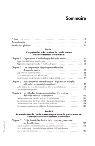 © Groupe Eyrolles 
Sommaire 
Préface . . . 
. . . . . . . . . . . . . . . . . . . . . . . . . . . . . . . . . . . . . . . . . . . . . . . . . . . . . . . . 5 
Remerciements 
. . . . . . . . . . . . . . . . . . . . . . . . . . . . . . . . . . . . . . . . . . . . . . . . . . . . . . 8 
Introduction générale 
. . . . . . . . . . . . . . . . . . . . . . . . . . . . . . . . . . . . . . . . . . . . . . . . 11 
Partie I 
L’organisation et la conduite de l’audit interne 
en environnement international 
Chapitre 1 Organisation et méthodologie de l’audit interne 
. . . . . . . . . . . . . 
17 
Approches historique et théorique 
. . . . . . . . . . . . . . . . . . . . . . . . . . . . . . . . . . . 17 
Approches organisationnelle et méthodologique. . . . . . . . . . . . . . . . . . . . . . . . 
28 
Chapitre 2 Une comparaison des principaux référentiels 
de contrôle interne 
. . . . . . . . . . . . . . . . . . . . . . . . . . . . . . . . . . . . . . . 53 
La portée du contrôle interne 
. . . . . . . . . . . . . . . . . . . . . . . . . . . . . . . . . . . . . . 56 
Les composantes du contrôle interne 
. . . . . . . . . . . . . . . . . . . . . . . . . . . . . . . . . 62 
Les acteurs du contrôle interne et leur responsabilité . . . . . . . . . . . . . . . . . . . . 
87 
Chapitre 3 Audit et contrôle interne bancaire : la gestion de multiples 
référentiels en contexte international 
. . . . . . . . . . . . . . . . . . . . . . . . . 95 
L’affirmation du rôle clé du contrôle interne dans la banque 
. . . . . . . . . . . . . . . 96 
Une analyse comparative 
. . . . . . . . . . . . . . . . . . . . . . . . . . . . . . . . . . . . . . . . . 106 
Chapitre 4 Les difficultés de communication liées à la pratique 
de l’audit interne à l’international 
. . . . . . . . . . . . . . . . . . . . . . . . . . 115 
La communication dans les activités d’audit interne 
. . . . . . . . . . . . . . . . . . . . . 116 
La communication écrite au service des auditeurs internes 
. . . . . . . . . . . . . . . . 118 
La communication orale au service des auditeurs 
. . . . . . . . . . . . . . . . . . . . . . . 124 
Le comportement comme véhicule de communication 
. . . . . . . . . . . . . . . . . . 129 
Partie II 
La contribution de l’audit interne au processus de gouvernance de 
l’entreprise en environnement international 
Chapitre 5 L’objectivité de l’évaluation de la corporate governance 
par l’audit interne 
. . . . . . . . . . . . . . . . . . . . . . . . . . . . . . . . . . . . . . . 137 
L’audit interne comme mécanisme de 
corporate governance 
. . . . . . . . . . . . . . . . . 138 
Les conditions de compatibilité des missions de l’audit interne 
avec la 
corporate governance 
. . . . . . . . . . . . . . . . . . . . . . . . . . . . . . . . . . . . . . . . 150 
 