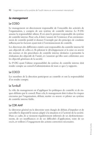 90 L’organisation et la conduite de l’audit interne en environnement international 
© Groupe Eyrolles 
Le management 
Le COSO 
Le management est directement responsable de l’ensemble des activités de 
l’organisation, y compris de son système de contrôle interne. Le P-DG 
assume la responsabilité ultime. Il est ainsi le premier responsable du système 
de contrôle interne. Pour cela, il doit s’assurer de l’existence d’un environne-ment 
de contrôle positif et donner l’exemple par des principes de conduite 
influençant les facteurs ayant trait à l’environnement de contrôle. 
Les directeurs des différentes entités sont responsables du contrôle interne lié 
aux objectifs de celles-ci. Ils pilotent le développement et la mise en oeuvre 
des normes et des procédures de contrôle interne destinées à permettre la 
réalisation des objectifs de l’unité, et s’assurent qu’elles sont cohérentes avec 
les objectifs généraux de la société. 
Le P-DG ayant l’ultime responsabilité du système de contrôle interne doit 
rendre compte au conseil d’administration de tout ce qui s’y rapporte. 
Le COCO 
Les membres de la direction participent au contrôle et ont la responsabilité 
d’en rendre compte. 
Le Turnbull 
Le rôle du management est d’appliquer les politiques de contrôle et de ris-ques 
définies par le conseil. Pour cela, le management doit évaluer les risques 
encourus par l’organisation, définir, mettre en oeuvre et piloter un système 
de contrôle interne fiable. 
Le CDR AMF 
Le directeur général ou le directoire sont chargés de définir, d’impulser et de 
surveiller le dispositif le mieux adapté à la situation et à l’activité de la société. 
Dans ce cadre, ils se tiennent régulièrement informés de ses dysfonctionne-ments, 
de ses insuffisances et de ses difficultés d’application, voire de ses 
excès, et veillent à l’engagement des actions correctives nécessaires. 
 