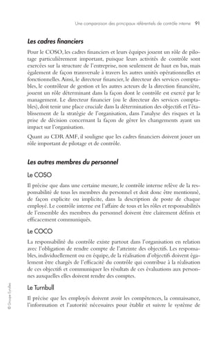 Une comparaison des principaux référentiels de contrôle interne 91 
© Groupe Eyrolles 
Les cadres financiers 
Pour le COSO, les cadres financiers et leurs équipes jouent un rôle de pilo-tage 
particulièrement important, puisque leurs activités de contrôle sont 
exercées sur la structure de l’entreprise, non seulement de haut en bas, mais 
également de façon transversale à travers les autres unités opérationnelles et 
fonctionnelles. Ainsi, le directeur financier, le directeur des services compta-bles, 
le contrôleur de gestion et les autres acteurs de la direction financière, 
jouent un rôle déterminant dans la façon dont le contrôle est exercé par le 
management. Le directeur financier (ou le directeur des services compta-bles), 
doit tenir une place cruciale dans la détermination des objectifs et l’éta-blissement 
de la stratégie de l’organisation, dans l’analyse des risques et la 
prise de décision concernant la façon de gérer les changements ayant un 
impact sur l’organisation. 
Quant au CDR AMF, il souligne que les cadres financiers doivent jouer un 
rôle important de pilotage et de contrôle. 
Les autres membres du personnel 
Le COSO 
Il précise que dans une certaine mesure, le contrôle interne relève de la res-ponsabilité 
de tous les membres du personnel et doit donc être mentionné, 
de façon explicite ou implicite, dans la description de poste de chaque 
employé. Le contrôle interne est l’affaire de tous et les rôles et responsabilités 
de l’ensemble des membres du personnel doivent être clairement définis et 
efficacement communiqués. 
Le COCO 
La responsabilité du contrôle existe partout dans l’organisation en relation 
avec l’obligation de rendre compte de l’atteinte des objectifs. Les responsa-bles, 
individuellement ou en équipe, de la réalisation d’objectifs doivent éga-lement 
être chargés de l’efficacité du contrôle qui contribue à la réalisation 
de ces objectifs et communiquer les résultats de ces évaluations aux person-nes 
auxquelles elles doivent rendre des comptes. 
Le Turnbull 
Il précise que les employés doivent avoir les compétences, la connaissance, 
l’information et l’autorité nécessaires pour établir et suivre le système de 
 