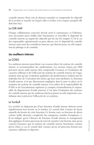 92 L’organisation et la conduite de l’audit interne en environnement international 
© Groupe Eyrolles 
contrôle interne. Pour cela, ils doivent connaître et comprendre les objectifs 
de la société, le marché sur lequel celle-ci évolue et les risques auxquels elle 
doit faire face. 
Le CDR AMF 
Chaque collaborateur concerné devrait avoir la connaissance et l’informa-tion 
nécessaires pour établir, faire fonctionner et surveiller le dispositif de 
contrôle interne, au regard des objectifs qui lui ont été assignés. C’est le cas 
des responsables opérationnels en prise directe avec le dispositif de contrôle 
interne, mais aussi des contrôleurs internes, qui doivent jouer un rôle impor-tant 
de pilotage et de contrôle. 
Les auditeurs internes 
Le COSO 
Les auditeurs internes procèdent à un examen direct du système de contrôle 
interne et recommandent des améliorations. Les normes émises par l’IIA 
précisent qu’un audit interne doit comprendre l’examen et l’évaluation du 
caractère suffisant et de l’efficacité du système de contrôle interne de l’orga-nisation 
ainsi qu’une évaluation qualitative des performances réalisées par les 
individus lors de l’exécution des tâches qui leur sont attribuées. La fonction 
d’audit interne n’est pas directement impliquée dans la mise en place ou le 
maintien du système de contrôle interne. Ceci relève de la responsabilité du 
P-DG et de l’encadrement supérieur (y compris, éventuellement, le respon-sable 
du département d’audit interne). C’est dans l’évaluation des systèmes 
de contrôle interne que les auditeurs internes jouent un rôle important, con-tribuant 
ainsi à préserver l’efficacité de ces systèmes. 
Le Turnbull 
Les sociétés ne disposant pas d’une fonction d’audit interne doivent revoir 
régulièrement leur besoin en la matière. Le conseil doit s’assurer de façon 
annuelle du besoin de cette fonction. Ce besoin varie en fonction de divers 
critères (taille, diversité, complexité des entreprises, nombre d’employés...). 
Il est indiqué qu’en l’absence de fonction d’audit interne, le management 
doit appliquer d’autres processus de suivi de manière à lui fournir, ainsi qu’au 
conseil, l’assurance que le système de contrôle interne fonctionne comme 
prévu. Dans ce cas, le conseil doit s’assurer qu’un tel processus fournit une 
assurance suffisante et objective. 
 
