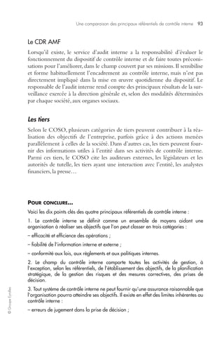 Une comparaison des principaux référentiels de contrôle interne 93 
© Groupe Eyrolles 
Le CDR AMF 
Lorsqu’il existe, le service d’audit interne a la responsabilité d’évaluer le 
fonctionnement du dispositif de contrôle interne et de faire toutes préconi-sations 
pour l’améliorer, dans le champ couvert par ses missions. Il sensibilise 
et forme habituellement l’encadrement au contrôle interne, mais n’est pas 
directement impliqué dans la mise en oeuvre quotidienne du dispositif. Le 
responsable de l’audit interne rend compte des principaux résultats de la sur-veillance 
exercée à la direction générale et, selon des modalités déterminées 
par chaque société, aux organes sociaux. 
Les tiers 
Selon le COSO, plusieurs catégories de tiers peuvent contribuer à la réa-lisation 
des objectifs de l’entreprise, parfois grâce à des actions menées 
parallèlement à celles de la société. Dans d’autres cas, les tiers peuvent four-nir 
des informations utiles à l’entité dans ses activités de contrôle interne. 
Parmi ces tiers, le COSO cite les auditeurs externes, les législateurs et les 
autorités de tutelle, les tiers ayant une interaction avec l’entité, les analystes 
financiers, la presse… 
POUR CONCLURE… 
Voici les dix points clés des quatre principaux référentiels de contrôle interne : 
1. Le contrôle interne se définit comme un ensemble de moyens aidant une 
organisation à réaliser ses objectifs que l’on peut classer en trois catégories : 
– efficacité et efficience des opérations ; 
– fiabilité de l’information interne et externe ; 
– conformité aux lois, aux règlements et aux politiques internes. 
2. Le champ du contrôle interne comporte toutes les activités de gestion, à 
l’exception, selon les référentiels, de l’établissement des objectifs, de la planification 
stratégique, de la gestion des risques et des mesures correctives, des prises de 
décision. 
3. Tout système de contrôle interne ne peut fournir qu’une assurance raisonnable que 
l’organisation pourra atteindre ses objectifs. Il existe en effet des limites inhérentes au 
contrôle interne : 
– erreurs de jugement dans la prise de décision ; 
 