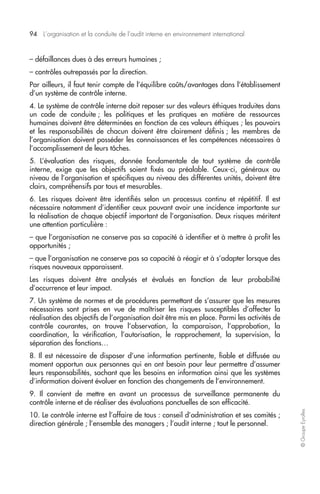 94 L’organisation et la conduite de l’audit interne en environnement international 
© Groupe Eyrolles 
– défaillances dues à des erreurs humaines ; 
– contrôles outrepassés par la direction. 
Par ailleurs, il faut tenir compte de l’équilibre coûts/avantages dans l’établissement 
d’un système de contrôle interne. 
4. Le système de contrôle interne doit reposer sur des valeurs éthiques traduites dans 
un code de conduite ; les politiques et les pratiques en matière de ressources 
humaines doivent être déterminées en fonction de ces valeurs éthiques ; les pouvoirs 
et les responsabilités de chacun doivent être clairement définis ; les membres de 
l’organisation doivent posséder les connaissances et les compétences nécessaires à 
l’accomplissement de leurs tâches. 
5. L’évaluation des risques, donnée fondamentale de tout système de contrôle 
interne, exige que les objectifs soient fixés au préalable. Ceux-ci, généraux au 
niveau de l’organisation et spécifiques au niveau des différentes unités, doivent être 
clairs, compréhensifs par tous et mesurables. 
6. Les risques doivent être identifiés selon un processus continu et répétitif. Il est 
nécessaire notamment d’identifier ceux pouvant avoir une incidence importante sur 
la réalisation de chaque objectif important de l’organisation. Deux risques méritent 
une attention particulière : 
– que l’organisation ne conserve pas sa capacité à identifier et à mettre à profit les 
opportunités ; 
– que l’organisation ne conserve pas sa capacité à réagir et à s’adapter lorsque des 
risques nouveaux apparaissent. 
Les risques doivent être analysés et évalués en fonction de leur probabilité 
d’occurrence et leur impact. 
7. Un système de normes et de procédures permettant de s’assurer que les mesures 
nécessaires sont prises en vue de maîtriser les risques susceptibles d’affecter la 
réalisation des objectifs de l’organisation doit être mis en place. Parmi les activités de 
contrôle courantes, on trouve l’observation, la comparaison, l’approbation, la 
coordination, la vérification, l’autorisation, le rapprochement, la supervision, la 
séparation des fonctions… 
8. Il est nécessaire de disposer d’une information pertinente, fiable et diffusée au 
moment opportun aux personnes qui en ont besoin pour leur permettre d’assumer 
leurs responsabilités, sachant que les besoins en information ainsi que les systèmes 
d’information doivent évoluer en fonction des changements de l’environnement. 
9. Il convient de mettre en avant un processus de surveillance permanente du 
contrôle interne et de réaliser des évaluations ponctuelles de son efficacité. 
10. Le contrôle interne est l’affaire de tous : conseil d’administration et ses comités ; 
direction générale ; l’ensemble des managers ; l’audit interne ; tout le personnel. 
 