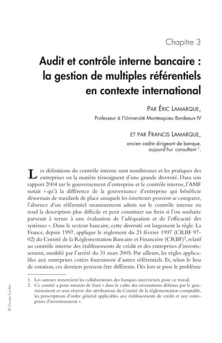 © Groupe Eyrolles 
Chapitre 3 
Audit et contrôle interne bancaire : 
la gestion de multiples référentiels 
en contexte international 
PAR ÉRIC LAMARQUE, 
Professeur à l’Université Montesquieu Bordeaux IV 
ET PAR FRANCIS LAMARQUE, 
ancien cadre dirigeant de banque, 
aujourd’hui consultant 1. 
es définitions du contrôle interne sont nombreuses et les pratiques des 
entreprises en la matière témoignent d’une grande diversité. Dans son 
rapport 2004 sur le gouvernement d’entreprise et le contrôle interne, l’AMF 
notait « qu’à la différence de la gouvernance d’entreprise qui bénéficie 
désormais de standards de place auxquels les émetteurs peuvent se comparer, 
l’absence d’un référentiel unanimement admis sur le contrôle interne en 
rend la description plus difficile et peut constituer un frein si l’on souhaite 
parvenir à terme à une évaluation de l’adéquation et de l’efficacité des 
systèmes ». Dans le secteur bancaire, cette diversité est largement la règle. La 
France, depuis 1997, applique le règlement du 21 février 1997 (CRBF 97- 
02) du Comité de la Réglementation Bancaire et Financière (CRBF)2, relatif 
au contrôle interne des établissements de crédit et des entreprises d’investis-sement, 
modifié par l’arrêté du 31 mars 2005. Par ailleurs, les règles applica-bles 
aux entreprises cotées fournissent d’autres référentiels. Et, selon le lieu 
de cotation, ces derniers peuvent être différents. Dès lors se pose le problème 
1. Les auteurs remercient les collaborateurs des banques interviewés pour ce travail. 
2. Ce comité a pour mission de fixer « dans le cadre des orientations définies par le gou-vernement 
et sous réserve des attributions du Comité de la réglementation comptable, 
les prescriptions d’ordre général applicables aux établissements de crédit et aux entre-prises 
d’investissement ». 
L 
 