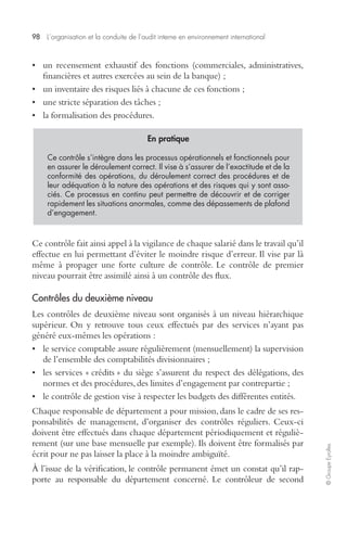 98 L’organisation et la conduite de l’audit interne en environnement international 
© Groupe Eyrolles 
• un recensement exhaustif des fonctions (commerciales, administratives, 
financières et autres exercées au sein de la banque) ; 
• un inventaire des risques liés à chacune de ces fonctions ; 
• une stricte séparation des tâches ; 
• la formalisation des procédures. 
En pratique 
Ce contrôle s’intègre dans les processus opérationnels et fonctionnels pour 
en assurer le déroulement correct. Il vise à s’assurer de l’exactitude et de la 
conformité des opérations, du déroulement correct des procédures et de 
leur adéquation à la nature des opérations et des risques qui y sont asso-ciés. 
Ce processus en continu peut permettre de découvrir et de corriger 
rapidement les situations anormales, comme des dépassements de plafond 
d’engagement. 
Ce contrôle fait ainsi appel à la vigilance de chaque salarié dans le travail qu’il 
effectue en lui permettant d’éviter le moindre risque d’erreur. Il vise par là 
même à propager une forte culture de contrôle. Le contrôle de premier 
niveau pourrait être assimilé ainsi à un contrôle des flux. 
Contrôles du deuxième niveau 
Les contrôles de deuxième niveau sont organisés à un niveau hiérarchique 
supérieur. On y retrouve tous ceux effectués par des services n’ayant pas 
généré eux-mêmes les opérations : 
• le service comptable assure régulièrement (mensuellement) la supervision 
de l’ensemble des comptabilités divisionnaires ; 
• les services « crédits » du siège s’assurent du respect des délégations, des 
normes et des procédures, des limites d’engagement par contrepartie ; 
• le contrôle de gestion vise à respecter les budgets des différentes entités. 
Chaque responsable de département a pour mission, dans le cadre de ses res-ponsabilités 
de management, d’organiser des contrôles réguliers. Ceux-ci 
doivent être effectués dans chaque département périodiquement et réguliè-rement 
(sur une base mensuelle par exemple). Ils doivent être formalisés par 
écrit pour ne pas laisser la place à la moindre ambiguïté. 
À l’issue de la vérification, le contrôle permanent émet un constat qu’il rap-porte 
au responsable du département concerné. Le contrôleur de second 
 