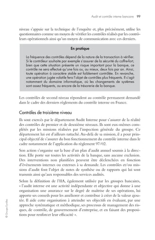 Audit et contrôle interne bancaire 99 
© Groupe Eyrolles 
niveau s’appuie sur la technique de l’enquête et, plus précisément, utilise les 
questionnaires comme un moyen de vérifier les contrôles réalisés par les contrô-leurs 
opérationnels ainsi qu’un moyen de communication avec ces derniers. 
En pratique 
La fréquence des contrôles dépend de la nature de la transaction à vérifier. 
Si le contrôleur souhaite par exemple s’assurer de la sécurité du coffre-fort, 
bien que cette situation présente un risque important pour la banque, ce 
contrôle ne sera effectué qu’une fois ou, au mieux, deux fois par an. Ainsi, 
toute opération à caractère stable est faiblement contrôlée. En revanche, 
une opération jugée volatile fera l’objet de contrôles plus fréquents. Il s’agit 
notamment du domaine informatique, où les changements de systèmes 
sont assez fréquents, ou encore de la trésorerie de la banque. 
Les contrôles de second niveau répondent au contrôle permanent demandé 
dans le cadre des derniers règlements du contrôle interne en France. 
Contrôles de troisième niveau 
Ils sont exercés par le département Audit Interne pour s’assurer de la réalité 
des contrôles de premier et de deuxième niveaux. Ils sont eux-mêmes com-plétés 
par les missions réalisées par l’inspection générale du groupe. Ce 
département lui est d’ailleurs rattaché. Au-delà de sa mission, il a pour prin-cipal 
objectif de s’assurer du bon fonctionnement du contrôle interne dans le 
cadre notamment de l’application du règlement 97/02. 
Son action s’organise sur la base d’un plan d’audit annuel soumis à la direc-tion. 
Elle porte sur toutes les activités de la banque, sans aucune exclusion. 
Des interventions non planifiées peuvent être déclenchées en fonction 
d’événements internes ou externes à sa demande. Les contrôles et/ou mis-sions 
d’audit font l’objet de notes de synthèse ou de rapports qui lui sont 
transmis ainsi qu’aux responsables des services audités. 
Selon la définition de l’IIA, également utilisée par les groupes bancaires, 
« l’audit interne est une activité indépendante et objective qui donne à une 
organisation une assurance sur le degré de maîtrise de ses opérations, lui 
apporte ses conseils pour les améliorer et contribue à créer de la valeur ajou-tée. 
Il aide cette organisation à atteindre ses objectifs en évaluant, par une 
approche systématique et méthodique, ses processus de management des ris-ques, 
de contrôle, de gouvernement d’entreprise, et en faisant des proposi-tions 
pour renforcer leur efficacité ». 
 