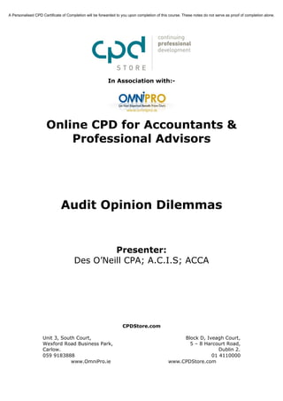 A Personalised CPD Certificate of Completion will be forwarded to you upon completion of this course. These notes do not serve as proof of completion alone.




                                                          In Association with:-




                      Online CPD for Accountants &
                          Professional Advisors




                              Audit Opinion Dilemmas


                                               Presenter:
                                      Des O’Neill CPA; A.C.I.S; ACCA




                                                                  CPDStore.com

                    Unit 3, South Court,                                                          Block D, Iveagh Court,
                    Wexford Road Business Park,                                                     5 – 8 Harcourt Road,
                    Carlow.                                                                                     Dublin 2.
                    059 9183888                                                                              01 4110000
                                www.OmniPro.ie                                               www.CPDStore.com
 