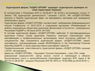 АУДИТ-ОПТИМ / О КОМПАНИИ
 В соответствии с Решением АПУот 26.05.2011 № 231/9и наосновании статьи 11
Закона "Об аудиторской деятельности "начиная с2012г. АФ «АУДИТ-ОПТИМ»
внесена в Перелік аудиторських фірм, які відповідають критеріям для проведення
обов'язкового аудиту.
 Аудиторская фирма «АУДИТ-ОПТИМ» соответствует требованиям Информационного
письма Госфинуслуг от 29.01.2010 и следующим критериям «Рекомендаций по
выбору акционерным обществом аудиторов финансовой отчетности», утвержденных
Решением ГКЦБФР от 30 июня 2010г. № 1034.
 В составе аудиторской фирмы «АУДИТ-ОПТИМ» работают 8 сертифицированных
аудиторов (члены Союза аудиторов Украины), ежегодно повышающих свою
квалификацию в профессиональных организациях; всего постоянно работают 12
специалистов. Два специалиста аудиторской фирмы «АУДИТ-ОПТИМ» имеют
сертификаты, подтверждающие знание МСФО/Diploma in the International Financial
Reporting (DipIFR), а также аудиторы банка (сертификат серии Б).
 Профессиональная ответственность Аудиторской фирмы «АУДИТ-ОПТИМ» начиная
с 2010г.застрахована.
 Директор «АУДИТ-ОПТИМ» - Трушкевич Татьяна Николаевна - член САУ, глава
ревизионной комиссииСАУ, автор многих статей и публикаций в области
бухгалтерского учета и налогообложения (Сертификат аудитора АПУ серия А №
001147 от 28.04.94г., продлен Решением АПУ № 187/2 от 14.02.2008 до 28.04.2018 г.).
 