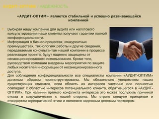 АУДИТ-ОПТИМ / НАДЕЖНОСТЬ
 Выбирая нашу компанию для аудита или налогового
консультирования наши клиенты получают гарантии полной
конфиденциальности.
 Информация о бизнес-процессах, конкурентных
преимуществах, технологиях работы и другие сведения,
передаваемые консультантам нашей компании в процессе
реализации проекта, будут надежно защищены от
несанкционированного использования. Кроме того,
руководством компании внедрены мероприятия по защите
любых носителей информации от несанкционированного
доступа.
 Для соблюдения конфиденциальности все специалисты компании «АУДИТ-ОПТИМ»
должным образом проинструктированы. Мы обязательно уведомляем наших
существующих клиентов, если область их интересов частично или полностью
совпадает с областью интересов потенциального клиента, обратившегося в «АУДИТ-
ОПТИМ». При наличии прямого конфликта интересов это может послужить причиной
отказа в сотрудничестве с нашей стороны. Мы строго следуем принципам и
стандартам корпоративной этики и являемся надежным деловым партнером.
 